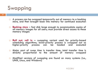 Swapping
 A process can be swapped temporarily out of memory to a backing
store, and then brought back into memory for continued execution
 Backing store – fast disk large enough to accommodate copies of
all memory images for all users; must provide direct access to these
memory images
 Roll out, roll in – swapping variant used for priority-based
scheduling algorithms; lower-priority process is swapped out so
higher-priority process can be loaded and executed
 Major part of swap time is transfer time; total transfer time is
directly proportional to the amount of memory swapped
 Modified versions of swapping are found on many systems (i.e.,
UNIX, Linux, and Windows)
37
9/22/2011
 