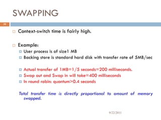 SWAPPING
 Context-switch time is fairly high.
 Example:
 User process is of size1 MB
 Backing store is standard hard disk with transfer rate of 5MB/sec
 Actual transfer of 1MB=1/5 seconds=200 milliseconds.
 Swap out and Swap in will take=400 milliseconds
 In round robin: quantum>0.4 seconds
Total transfer time is directly proportional to amount of memory
swapped.
39
9/22/2011
 