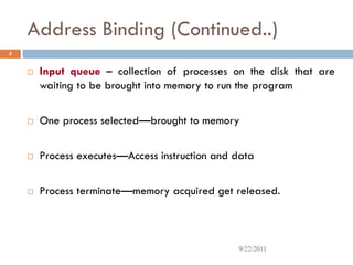 Address Binding (Continued..)
4
 Input queue – collection of processes on the disk that are
waiting to be brought into memory to run the program
 One process selected—brought to memory
 Process executes—Access instruction and data
 Process terminate—memory acquired get released.
9/22/2011
 