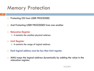 Memory Protection
 Protecting OS from USER PROCESSES
 And Protecting USER PROCESSES from one another
 Relocation Register
 it contains the smallest physical address
 Limit Register
 It contains the range of logical address
 Each logical address must be less than limit register.
 MMU maps the logical address dynamically by adding the value in the
relocation register.
41
9/22/2011
 