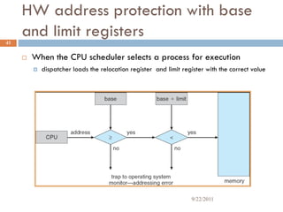 HW address protection with base
and limit registers
 When the CPU scheduler selects a process for execution
 dispatcher loads the relocation register and limit register with the correct value
43
9/22/2011
 