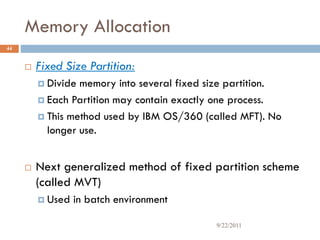 Memory Allocation
 Fixed Size Partition:
 Divide memory into several fixed size partition.
 Each Partition may contain exactly one process.
 This method used by IBM OS/360 (called MFT). No
longer use.
 Next generalized method of fixed partition scheme
(called MVT)
 Used in batch environment
44
9/22/2011
 