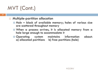 MVT (Cont.)
 Multiple-partition allocation
 Hole – block of available memory; holes of various size
are scattered throughout memory
 When a process arrives, it is allocated memory from a
hole large enough to accommodate it
 Operating system maintains information about:
a) allocated partitions b) free partitions (hole)
47
9/22/2011
 