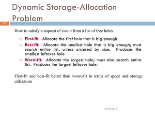 Dynamic Storage-Allocation
Problem
 First-fit: Allocate the first hole that is big enough
 Best-fit: Allocate the smallest hole that is big enough; must
search entire list, unless ordered by size. Produces the
smallest leftover hole.
 Worst-fit: Allocate the largest hole; must also search entire
list. Produces the largest leftover hole.
How to satisfy a request of size n from a list of free holes
First-fit and best-fit better than worst-fit in terms of speed and storage
utilization
51
9/22/2011
 