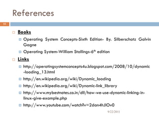 References
 Books
 Operating System Concepts-Sixth Edition- By. Silberschatz Galvin
Gagne
 Operating System-William Stallings-6th edition
 Links
 http://operatingsystemconcepts4u.blogspot.com/2008/10/dynamic
-loading_13.html
 http://en.wikipedia.org/wiki/Dynamic_loading
 http://en.wikipedia.org/wiki/Dynamic-link_library
 http://www.mybestnotes.co.in/dll/how-we-use-dynamic-linking-in-
linux-give-example.php
 http://www.youtube.com/watch?v=2dan4hJlOv0
53
9/22/2011
 