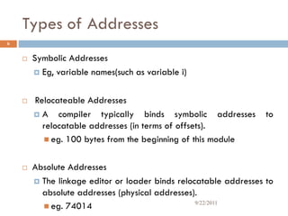 Types of Addresses
6
 Symbolic Addresses
 Eg, variable names(such as variable i)
 Relocateable Addresses
 A compiler typically binds symbolic addresses to
relocatable addresses (in terms of offsets).
 eg. 100 bytes from the beginning of this module
 Absolute Addresses
 The linkage editor or loader binds relocatable addresses to
absolute addresses (physical addresses).
 eg. 74014 9/22/2011
 