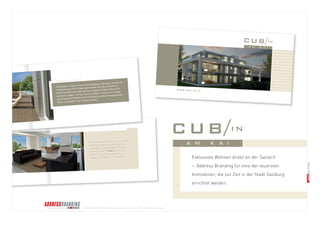 © BRANDS AND FRIENDS Markenmanagement GmbH, Juli 2011, alle Rechte vorbehalten 
Hohe Glaselemente öffnen den Blick nach 
außen und beziehen die Kraft des Ortes 
in das Wohn- und Lebensgefühl mit ein. 
Die Atmosphäre im CUB/in am Kai ist 
dominiert vom großzügigen, offenen 
Lounge- und Essbereich mit Kochinsel. 
lick aus dem Penthouse. 
Q UALITÄTSARCHITEKTUR – MODERN UND ZEITLOS ZUGLEICH U ALIT Ä T SAR C H I TEKTUR M O D ERN U ND Z E ITL O S Z U GLEI C H 
Die Salzach vor der Tür, Aussicht auf Gaisberg, Untersberg, die Festung 
Hohensalzburg und die Salzburger Altstadt. Das alles unterstreicht 
die Exklusivität dieser Lage. Mit ihren verglasten Flächen öffnen sich 
die beiden Objekte – hin zum Fluss, zur Stadt, zur Sonne. Im Kontrast 
dazu erzeugt die Fassade einen schützenden, privaten Rückzugsbereich. 
Ideal, um ungestört neue Energie zu tanken. 
R AHMEN MIT AUSBLICK 
Exklusives Wohnen direkt an der Salzach – Address Branding für eine der teuersten Immobilien, die zur Zeit in der Stadt Salzburg errichtet werden. w ww.cub-in.at  