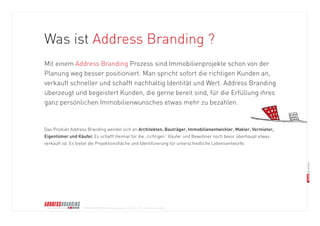 © BRANDS AND FRIENDS Markenmanagement GmbH, Juli 2011, alle Rechte vorbehalten 
Was ist Address Branding ? 
Mit einem Address Branding Prozess sind Immobilienprojekte schon von der 
Planung weg besser positioniert. Man spricht sofort die richtigen Kunden an, 
verkauft schneller und schafft nachhaltig Identität und Wert. Address Branding 
überzeugt und begeistert Kunden, die gerne bereit sind, für die Erfüllung ihres 
ganz persönlichen Immobilienwunsches etwas mehr zu bezahlen. 
Das Produkt Address Branding wendet sich an Architekten, Bauträger, Immobilienentwickler, Makler, Vermieter, 
Eigentümer und Käufer. Es schafft Heimat für die „richtigen“ Käufer und Bewohner noch bevor überhaupt etwas 
verkauft ist. Es bietet die Projektionsfläche und Identifizierung für unterschiedliche Lebensentwürfe.  