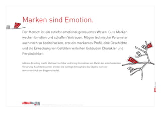© BRANDS AND FRIENDS Markenmanagement GmbH, Juli 2011, alle Rechte vorbehalten 
Der Mensch ist ein zutiefst emotional gesteuertes Wesen. Gute Marken 
wecken Emotion und schaffen Vertrauen. Mögen technische Parameter 
auch noch so beeindrucken, erst ein markantes Profil, eine Geschichte 
und die Erweckung von Gefühlen verleihen Gebäuden Charakter und 
Persönlichkeit. 
Address Branding macht Mehrwert sichtbar und bringt Immobilien am Markt den entscheidenden 
Vorsprung. Kaufinteressenten erleben die künftige Atmosphäre des Objekts noch vor 
dem ersten Hub der Baggerschaufel. 
Marken sind Emotion.  