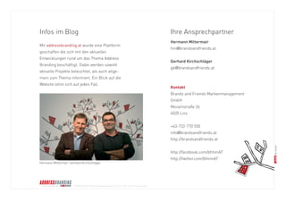 © BRANDS AND FRIENDS Markenmanagement GmbH, Juli 2011, alle Rechte vorbehalten 
Infos im Blog 
Mit addressbranding.at wurde eine Plattform 
geschaffen die sich mit den aktuellen 
Entwicklungen rund um das Thema Address 
Branding beschäftigt. Dabei werden sowohl 
aktuelle Projekte beleuchtet, als auch allge- 
mein zum Thema informiert. Ein Blick auf die 
Website lohnt sich auf jeden Fall. 
Ihre Ansprechpartner 
Hermann Mittermair 
hm@brandsandfriends.at 
Gerhard Kirchschläger 
gk@brandsandfriends.at 
Kontakt 
Brands and Friends Markenmanagement 
GmbH 
Mozartstraße 26 
4020 Linz 
+43-732-770 550 
info@brandsandfriends.at 
http://brandsandfriends.at 
http://facebook.com/bfmmAT 
http://twitter.com/bfmmAT 
Hermann Mittermair, Gerhard Kirchschläger 