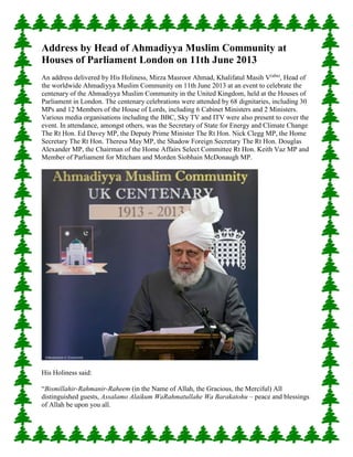 Address by Head of Ahmadiyya Muslim Community at
Houses of Parliament London on 11th June 2013
An address delivered by His Holiness, Mirza Masroor Ahmad, Khalifatul Masih V(aba)
, Head of
the worldwide Ahmadiyya Muslim Community on 11th June 2013 at an event to celebrate the
centenary of the Ahmadiyya Muslim Community in the United Kingdom, held at the Houses of
Parliament in London. The centenary celebrations were attended by 68 dignitaries, including 30
MPs and 12 Members of the House of Lords, including 6 Cabinet Ministers and 2 Ministers.
Various media organisations including the BBC, Sky TV and ITV were also present to cover the
event. In attendance, amongst others, was the Secretary of State for Energy and Climate Change
The Rt Hon. Ed Davey MP, the Deputy Prime Minister The Rt Hon. Nick Clegg MP, the Home
Secretary The Rt Hon. Theresa May MP, the Shadow Foreign Secretary The Rt Hon. Douglas
Alexander MP, the Chairman of the Home Affairs Select Committee Rt Hon. Keith Vaz MP and
Member of Parliament for Mitcham and Morden Siobhain McDonaugh MP.
His Holiness said:
“Bismillahir-Rahmanir-Raheem (in the Name of Allah, the Gracious, the Merciful) All
distinguished guests, Assalamo Alaikum WaRahmatullahe Wa Barakatohu – peace and blessings
of Allah be upon you all.
 