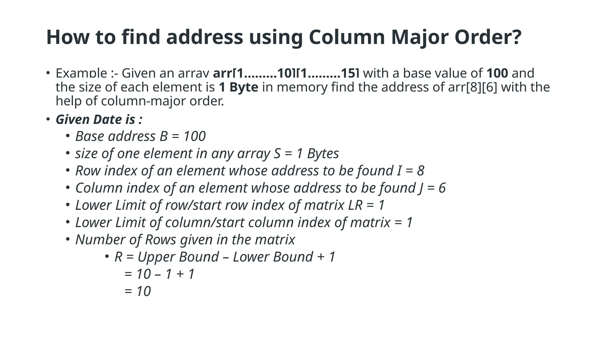 How to find address using Column Major Order?
• Example :- Given an array arr[1………10][1………15] with a base value of 100 and
the size of each element is 1 Byte in memory find the address of arr[8][6] with the
help of column-major order.
• Given Date is :
• Base address B = 100
• size of one element in any array S = 1 Bytes
• Row index of an element whose address to be found I = 8
• Column index of an element whose address to be found J = 6
• Lower Limit of row/start row index of matrix LR = 1
• Lower Limit of column/start column index of matrix = 1
• Number of Rows given in the matrix
• R = Upper Bound – Lower Bound + 1
= 10 – 1 + 1
= 10
 