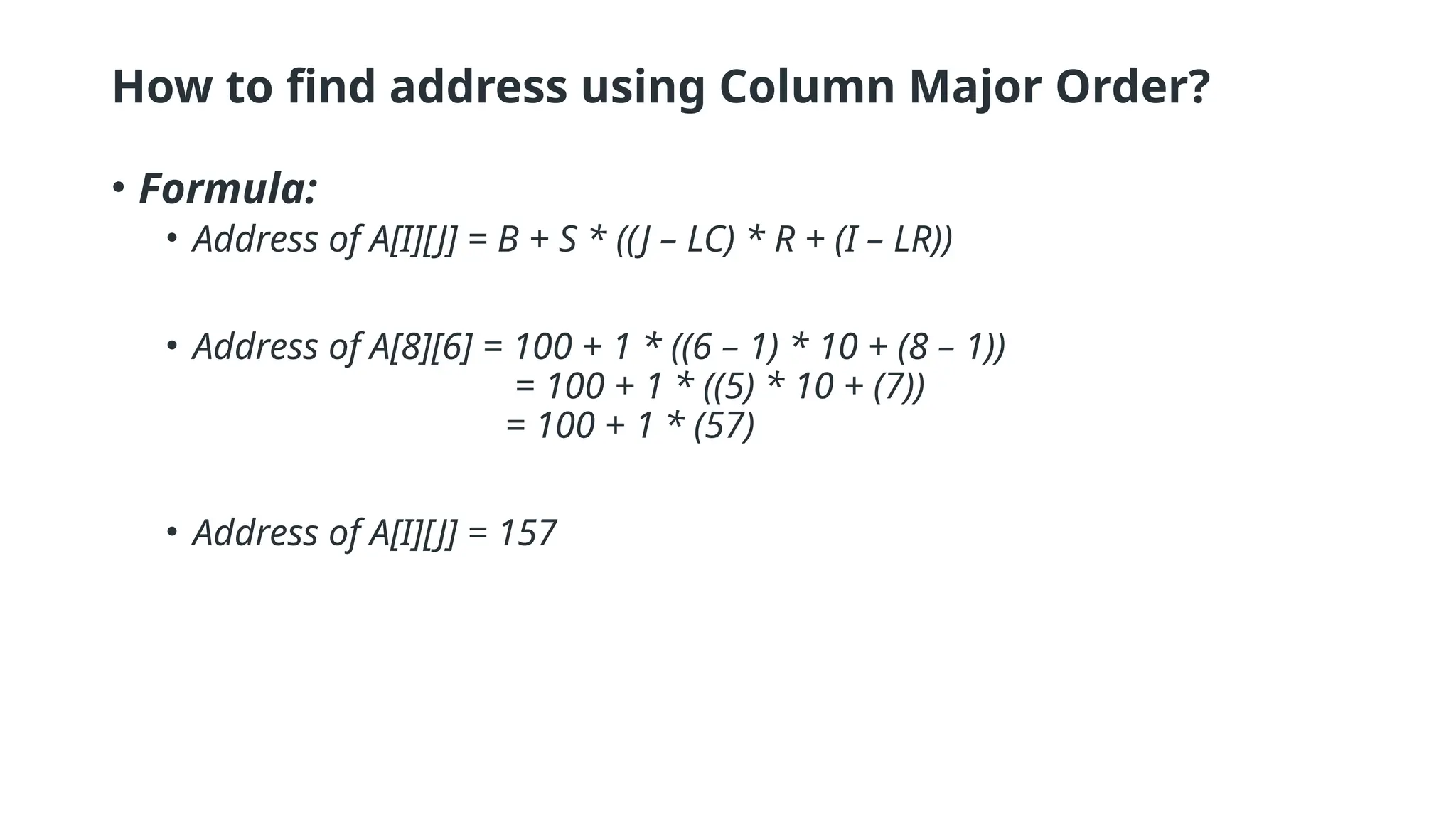 How to find address using Column Major Order?
• Formula:
• Address of A[I][J] = B + S * ((J – LC) * R + (I – LR))
• Address of A[8][6] = 100 + 1 * ((6 – 1) * 10 + (8 – 1))
= 100 + 1 * ((5) * 10 + (7))
= 100 + 1 * (57)
• Address of A[I][J] = 157
 