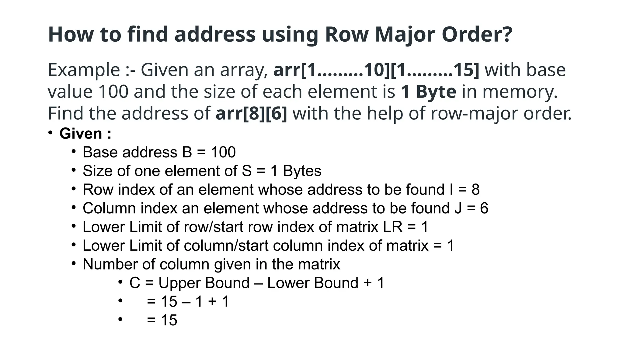 How to find address using Row Major Order?
Example :- Given an array, arr[1………10][1………15] with base
value 100 and the size of each element is 1 Byte in memory.
Find the address of arr[8][6] with the help of row-major order.
• Given :
• Base address B = 100
• Size of one element of S = 1 Bytes
• Row index of an element whose address to be found I = 8
• Column index an element whose address to be found J = 6
• Lower Limit of row/start row index of matrix LR = 1
• Lower Limit of column/start column index of matrix = 1
• Number of column given in the matrix
• C = Upper Bound – Lower Bound + 1
• = 15 – 1 + 1
• = 15
 
