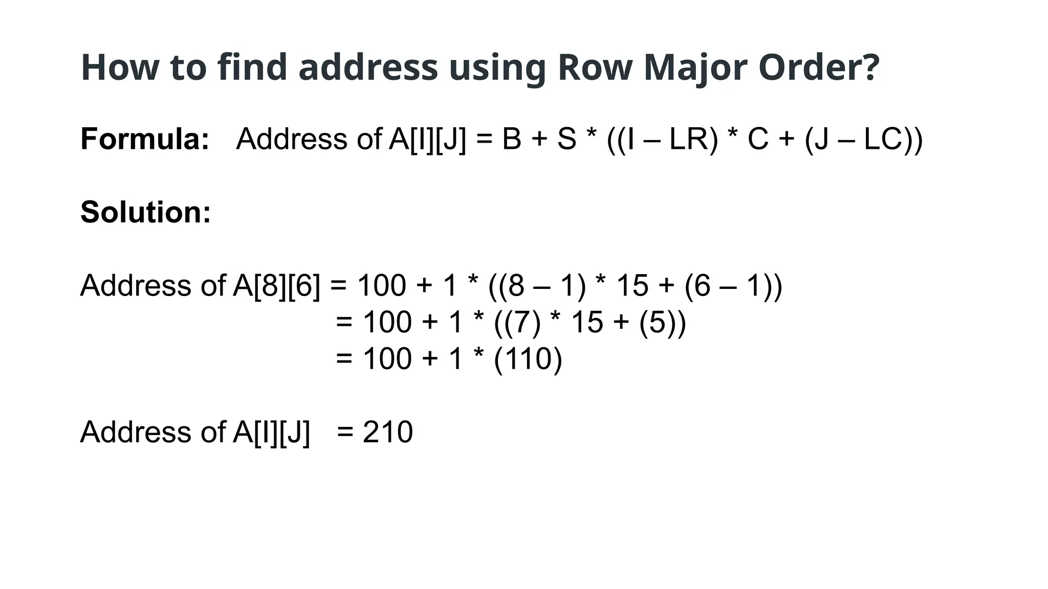 How to find address using Row Major Order?
Formula: Address of A[I][J] = B + S * ((I – LR) * C + (J – LC))
Solution:
Address of A[8][6] = 100 + 1 * ((8 – 1) * 15 + (6 – 1))
= 100 + 1 * ((7) * 15 + (5))
= 100 + 1 * (110)
Address of A[I][J] = 210
 