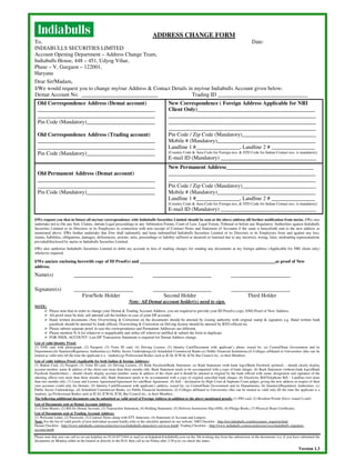 ADDRESS CHANGE FORM
To,                                                                                                                                                      Date:
INDIABULLS SECURITIES LIMITED
Account Opening Department – Address Change Team,
Indiabulls House, 448 – 451, Udyog Vihar,
Phase – V, Gurgaon – 122001,
Haryana
Dear Sir/Madam,
I/We would request you to change my/our Address & Contact Details in my/our Indiabulls Account given below:
Demat Account No. ____________________________                      Trading ID _________________________________
  Old Correspondence Address (Demat account)                                                  New Correspondence ( Foreign Address Applicable for NRI
  ___________________________________________                                                 Client Only)___________________________________________
  ___________________________________________                                                 ______________________________________________________
  Pin Code (Mandatory)_________________________                                               ______________________________________________________
                                                                                              ______________________________________________________
  Old Correspondence Address (Trading account)                                                Pin Code / Zip Code (Mandatory)___________________________
  ___________________________________________                                                 Mobile # (Mandatory)____________________________________
  ___________________________________________                                                 Landline 1 #________________, Landline 2 # ________________
  Pin Code (Mandatory)_________________________                                               (Country Code & Area Code for Foreign nos. & STD Code for Indian Contact nos. is mandatory)
                                                                                              E-mail ID (Mandatory) ___________________________________
                                                                                              New Permanent Address________________________________
  Old Permanent Address (Demat account)                                                       ______________________________________________________
  ___________________________________________                                                 ______________________________________________________
  ___________________________________________                                                 Pin Code / Zip Code (Mandatory)___________________________
  Pin Code (Mandatory)_________________________                                               Mobile # (Mandatory)____________________________________
                                                                                              Landline 1 #________________, Landline 2 # ________________
                                                                                              (Country Code & Area Code for Foreign nos. & STD Code for Indian Contact nos. is mandatory)
                                                                                              E-mail ID (Mandatory) ___________________________________
I/We request you that in future all my/our correspondence with Indiabulls Securities Limited should be sent at the above address till further notification from me/us. I/We also
undertake not to file any Suit, Claims, initiate Legal proceedings in any Arbitration Forum, Court of Law, Legal Forum, Tribunal or before any Regulatory Authorities against Indiabulls
Securities Limited or its Directors or its Employees in connection with non–receipt of Contract Notes and Statement of Accounts if the same is henceforth sent to the new address as
mentioned above. I/We further undertake that I/we shall indemnify and keep indemnified Indiabulls Securities Limited or its Directors or its Employees from and against any loss,
claims, liabilities, obligations, damages, deficiencies, actions, suits, proceedings or liability suffered or incurred or fastened due to any incorrect, wrong, false, misleading representations
provided/disclosed by me/us to Indiabulls Securities Limited.
I/We also authorize Indiabulls Securities Limited to debit my account in lieu of mailing charges for sending any documents at my foreign address (Applicable for NRI client only)
whenever required.

I/We am/are enclosing herewith copy of ID Proof(s) and ______________________________________________________________as proof of New
address.
Name(s)

Signature(s)
                                 First/Sole Holder                                         Second Holder                                              Third Holder
                                                                  Note: All Demat account holder(s) need to sign.
NOTE:
          Please note that in order to change your Demat & Trading Account Address, you are required to provide your ID Proof(s) copy AND Proof of New Address.
          All proof must be duly self attested (all the holders in case of joint DP account).
          Hand written documents /Any Overwriting & Correction on the documents should be attested by issuing authority with original stamp & signature e.g. Hand written bank
          passbook should be attested by bank official, Overwriting & Correction on Driving license should be attested by RTO official etc.
          Please submit separate proof in case the correspondence and Permanent Addresses are different.
          Please mention N.A for whatever is inapplicable and strike-off wherever unfilled & submit the form in duplicate.
          FOR NSDL ACCOUNT- Last DP Transaction Statement is required for Demat Address change.
List of valid Identity Proof:
(1) PAN card with photograph, (2) Passport, (3) Voter ID card, (4) Driving License, (5) Identity Card/Document with applicant’s photo, issued by: (a) Central/State Government and its
Departments,(b) Statutory/Regulatory Authorities,(c) Public Sector Undertakings,(d) Scheduled Commercial Banks,(e) Public Financial Institutions,(f) Colleges affiliated to Universities (this can be
treated as valid only till the time the applicant is a student),(g) Professional Bodies such as ICAI, ICWAI, ICSI, Bar Council etc., to their Members.
List of valid Address Proof (Applicable for both Indian & foreign Address):
(1) Ration Card, (2) Passport, (3) Voter ID card, (4) Driving License, (5) Bank Passbook/Bank Statement: (a) Bank Statement (with bank logo)/Bank Passbook (printed) – should clearly display
account number, name & address of the client (not more than three months old). Bank Statement needs to be accompanied with a copy of bank cheque. (b) Bank Statement (without bank logo)/Bank
Passbook (handwritten) – should clearly display account number, name & address of the client and it should be attested in original by the bank official with name, designation and signature of the
attesting officer (not more than three months old). Bank Statement needs to be accompanied with a copy of original cancelled bank cheque; (6) Electricity Bill/Telephone Bill – Landline (not more
than two months old), (7) Lease and License Agreement/Agreement for sale/Rent Agreement (8) Self – declaration by High Court & Supreme Court judges, giving the new address in respect of their
own accounts (valid only for Demat). (9) Identity Card/Document with applicant’s address, issued by: (a) Central/State Government and its Departments, (b) Statutory/Regulatory Authorities, (c)
Public Sector Undertakings, (d) Scheduled Commercial Banks, (e) Public Financial Institutions, (f) Colleges affiliated to Universities (this can be treated as valid only till the time the applicant is a
student), (g) Professional Bodies such as ICAI, ICWAI, ICSI, Bar Council etc., to their Members.
The following additional documents can be submitted as valid proof of Foreign Address in addition to the above mentioned proofs: (1) PIO card, (2) Resident Permit (Govt. issued I-card)
List of Documents sent at Demat Account Address:
(1) Client Master, (2) Bill for Demat Account, (3) Transaction Statement, (4) Holding Statement, (5) Delivery Instruction Slip (DIS), (6) Pledge Books, (7) Physical Share Certificates.
List of Documents sent at Trading Account Address:
(1) Welcome Letter, (2) Password, (3) Contract Notes along with STT Annexure, (4) Statement of Account and Ledgers.
Note: For the list of valid proofs of non-individual account kindly refer to the checklist updated on our website. NRI Checklist - http://nri.indiabulls.com/document_required.html
Demat Checklist - http://www.indiabulls.com/securities/services/indiabulls-depository-services.htm#; Trading Checklist – http://www.indiabulls.com/securities/services/indaibulls-signature-
account.htm#.
Please note that you can call us on our helpline no 0124-4572444 or mail us at helpdesk@indiabulls.com on the 5th working day from the submission of the documents (i.e. if you have submitted the
documents on Monday either in the branch or directly to the H.O. then call us on Friday after 2:30 p.m.) to check the status.

                                                                                                                                                                                          Version 1.3
 
