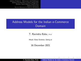 Address Problems - Motivation and Challenges
Address Classification or Route Assignment
Monkey Typed Address Classification
Address Clustering
Recent Advances in Address Modelling
Address Models for the Indian e-Commerce
Domain
T. Ravindra Babu, Ph.D.
Head, Data Science, Sahaj.ai
16 December 2021
T. Ravindra Babu, Ph.D. Address Models for the Indian e-Commerce Domain
 