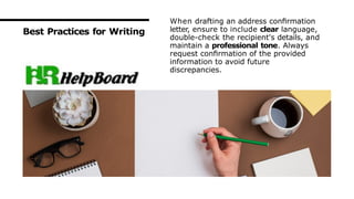 Best Practices for Writing
When drafting an address conﬁrmation
letter, ensure to include clear language,
double-check the recipient's details, and
maintain a professional tone. Always
request conﬁrmation of the provided
information to avoid future
discrepancies.
 