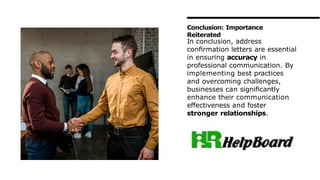 In conclusion, address
conﬁrmation letters are essential
in ensuring accuracy in
professional communication. By
implementing best practices
and overcoming challenges,
businesses can signiﬁcantly
enhance their communication
effectiveness and foster
stronger relationships.
Conclusion: Importance
Reiterated
 