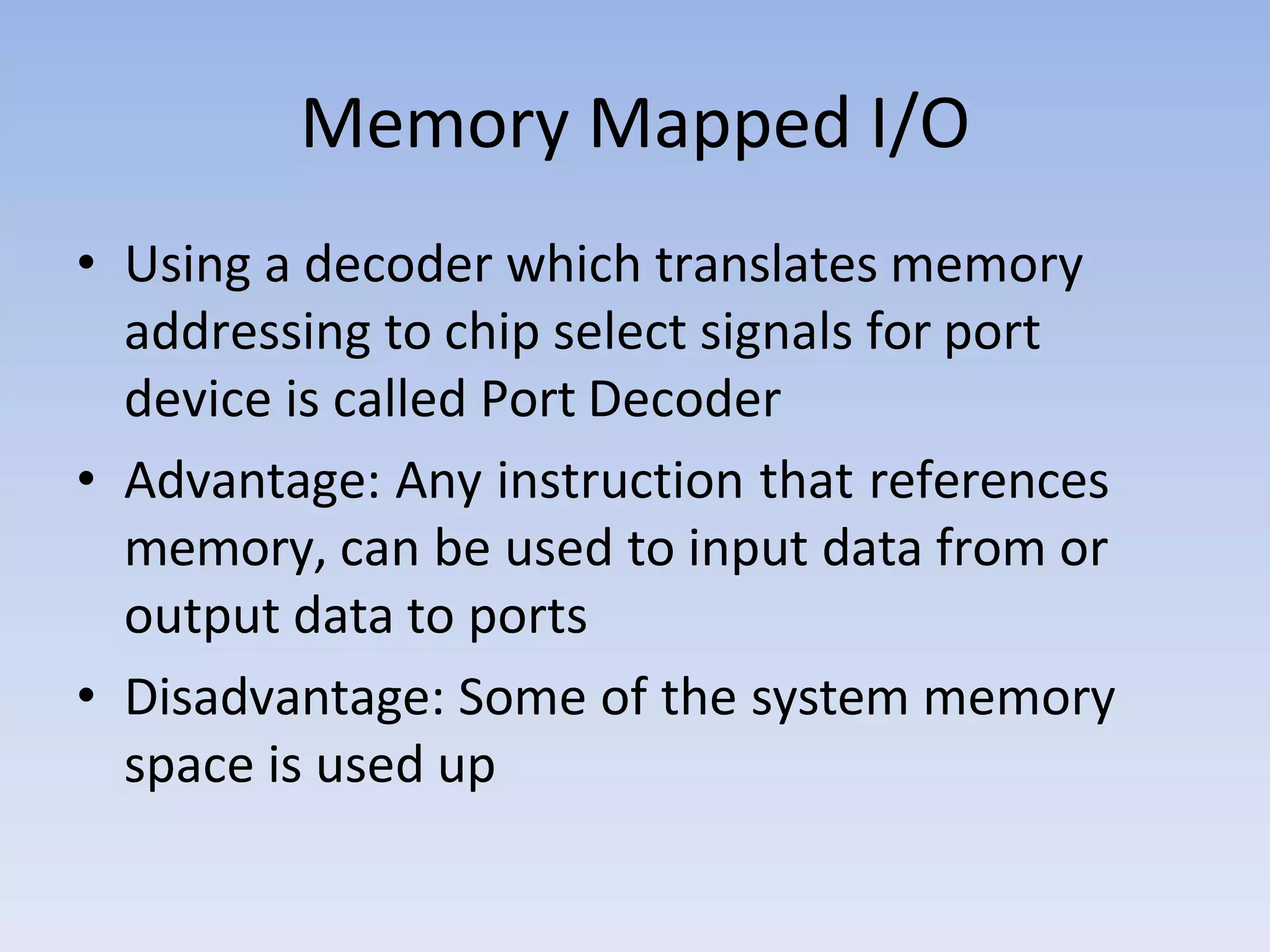 Memory Mapped I/O
• Using a decoder which translates memory
addressing to chip select signals for port
device is called Port Decoder
• Advantage: Any instruction that references
memory, can be used to input data from or
output data to ports
• Disadvantage: Some of the system memory
space is used up
 