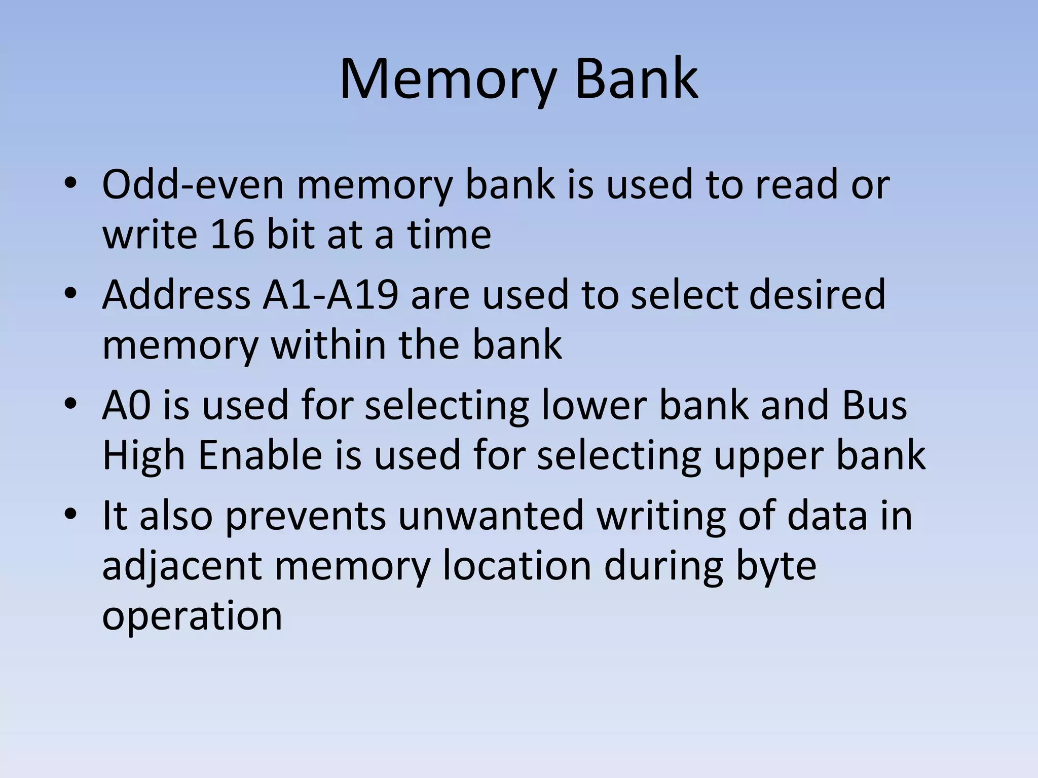 Memory Bank
• Odd-even memory bank is used to read or
write 16 bit at a time
• Address A1-A19 are used to select desired
memory within the bank
• A0 is used for selecting lower bank and Bus
High Enable is used for selecting upper bank
• It also prevents unwanted writing of data in
adjacent memory location during byte
operation
 