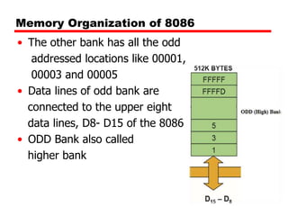 Memory Organization of 8086
• The other bank has all the odd
addressed locations like 00001,
00003 and 00005
• Data lines of odd bank are
connected to the upper eight
data lines, D8- D15 of the 8086
• ODD Bank also called
higher bank
 