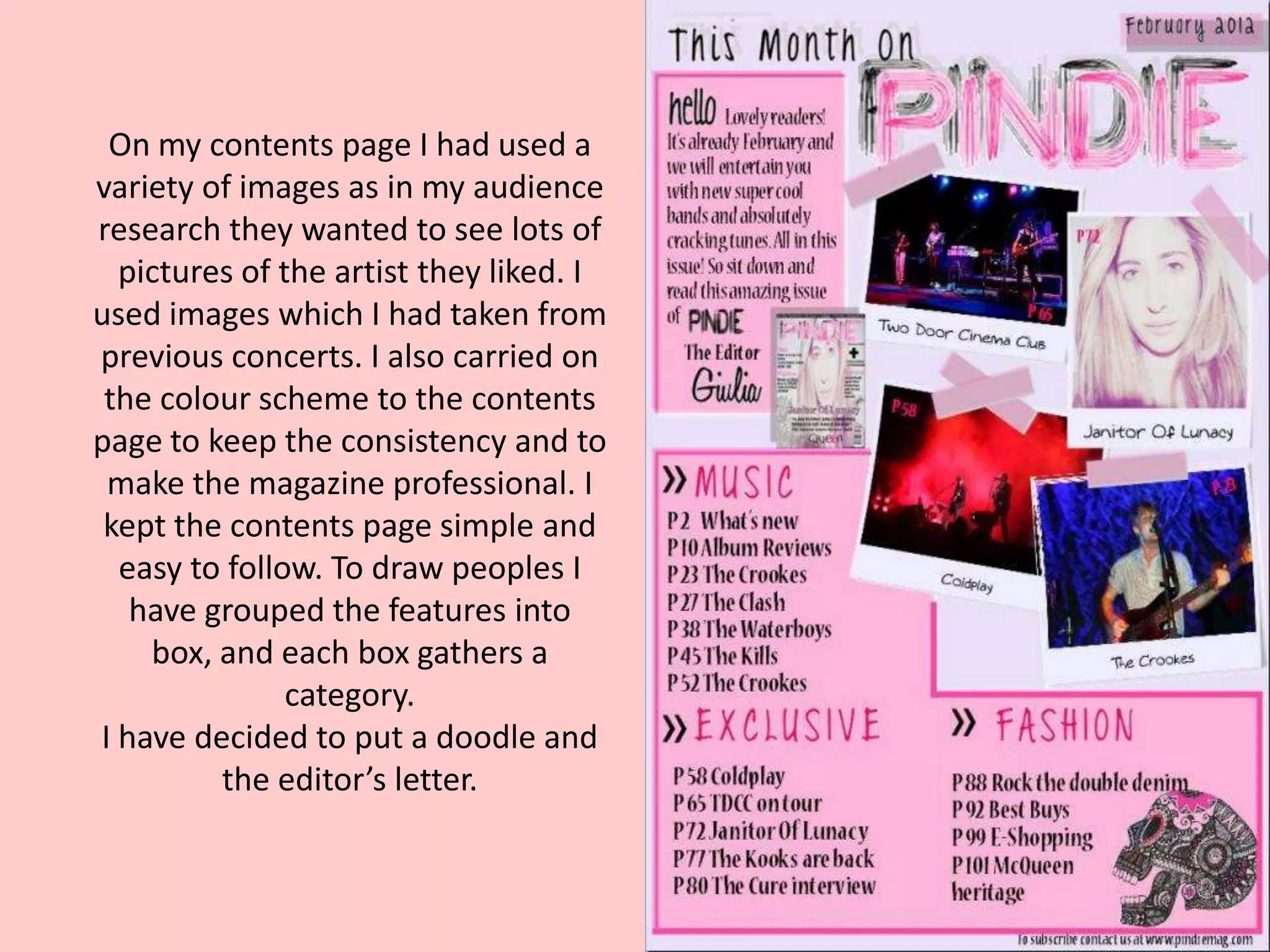 On my contents page I had used a
variety of images as in my audience
research they wanted to see lots of
  pictures of the artist they liked. I
used images which I had taken from
previous concerts. I also carried on
 the colour scheme to the contents
page to keep the consistency and to
 make the magazine professional. I
 kept the contents page simple and
  easy to follow. To draw peoples I
   have grouped the features into
    box, and each box gathers a
               category.
I have decided to put a doodle and
         the editor’s letter.
 