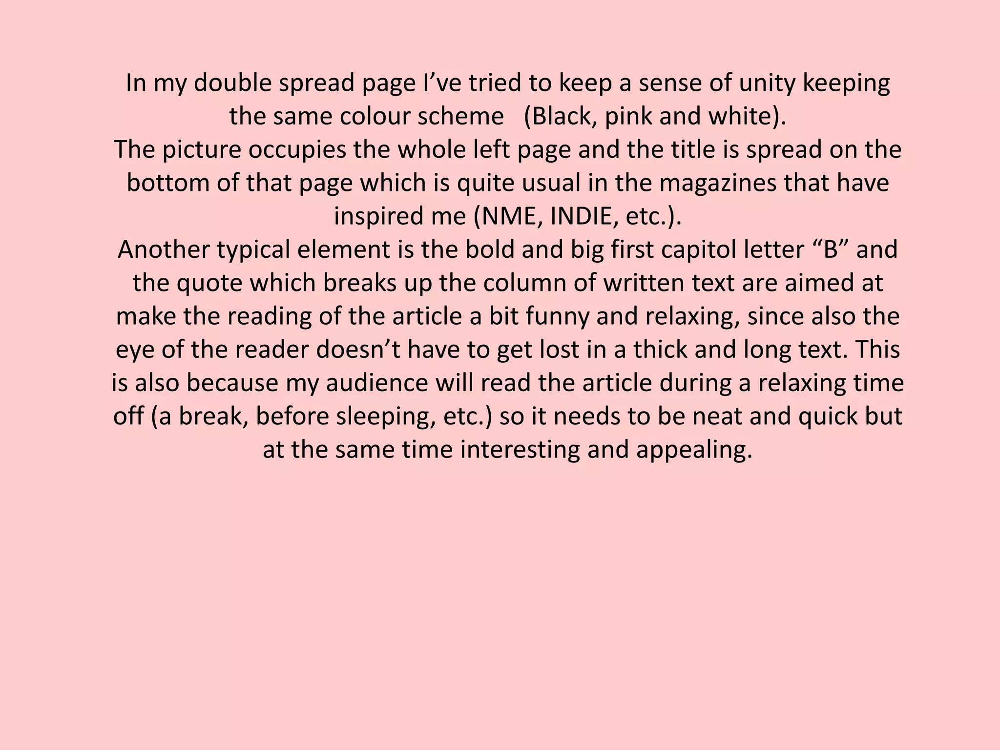 In my double spread page I’ve tried to keep a sense of unity keeping
           the same colour scheme (Black, pink and white).
The picture occupies the whole left page and the title is spread on the
  bottom of that page which is quite usual in the magazines that have
                     inspired me (NME, INDIE, etc.).
 Another typical element is the bold and big first capitol letter “B” and
   the quote which breaks up the column of written text are aimed at
 make the reading of the article a bit funny and relaxing, since also the
 eye of the reader doesn’t have to get lost in a thick and long text. This
is also because my audience will read the article during a relaxing time
off (a break, before sleeping, etc.) so it needs to be neat and quick but
              at the same time interesting and appealing.
 
