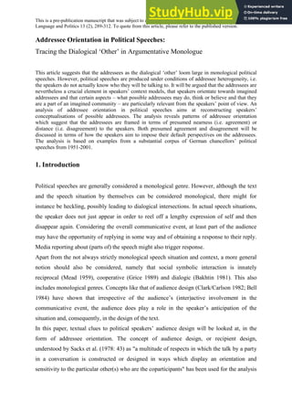 This is a pre-publication manuscript that was subject to a few minor corrections before publication in Journal of
Language and Politics 13 (2), 289-312. To quote from this article, please refer to the published version.
Addressee Orientation in Political Speeches:
Tracing the Dialogical ‘Other’ in Argumentative Monologue
This article suggests that the addressees as the dialogical ‘other’ loom large in monological political
speeches. However, political speeches are produced under conditions of addressee heterogeneity, i.e.
the speakers do not actually know who they will be talking to. It will be argued that the addressees are
nevertheless a crucial element in speakers’ context models, that speakers orientate towards imagined
addressees and that certain aspects – what possible addressees may do, think or believe and that they
are a part of an imagined community – are particularly relevant from the speakers’ point of view. An
analysis of addressee orientation in political speeches aims at reconstructing speakers’
conceptualisations of possible addressees. The analysis reveals patterns of addressee orientation
which suggest that the addressees are framed in terms of presumed nearness (i.e. agreement) or
distance (i.e. disagreement) to the speakers. Both presumed agreement and disagreement will be
discussed in terms of how the speakers aim to impose their default perspectives on the addressees.
The analysis is based on examples from a substantial corpus of German chancellors’ political
speeches from 1951-2001.
1. Introduction
Political speeches are generally considered a monological genre. However, although the text
and the speech situation by themselves can be considered monological, there might for
instance be heckling, possibly leading to dialogical intersections. In actual speech situations,
the speaker does not just appear in order to reel off a lengthy expression of self and then
disappear again. Considering the overall communicative event, at least part of the audience
may have the opportunity of replying in some way and of obtaining a response to their reply.
Media reporting about (parts of) the speech might also trigger response.
Apart from the not always strictly monological speech situation and context, a more general
notion should also be considered, namely that social symbolic interaction is innately
reciprocal (Mead 1959), cooperative (Grice 1989) and dialogic (Bakhtin 1981). This also
includes monological genres. Concepts like that of audience design (Clark/Carlson 1982; Bell
1984) have shown that irrespective of the audience’s (inter)active involvement in the
communicative event, the audience does play a role in the speaker’s anticipation of the
situation and, consequently, in the design of the text.
In this paper, textual clues to political speakers’ audience design will be looked at, in the
form of addressee orientation. The concept of audience design, or recipient design,
understood by Sacks et al. (1978: 43) as "a multitude of respects in which the talk by a party
in a conversation is constructed or designed in ways which display an orientation and
sensitivity to the particular other(s) who are the coparticipants" has been used for the analysis
 