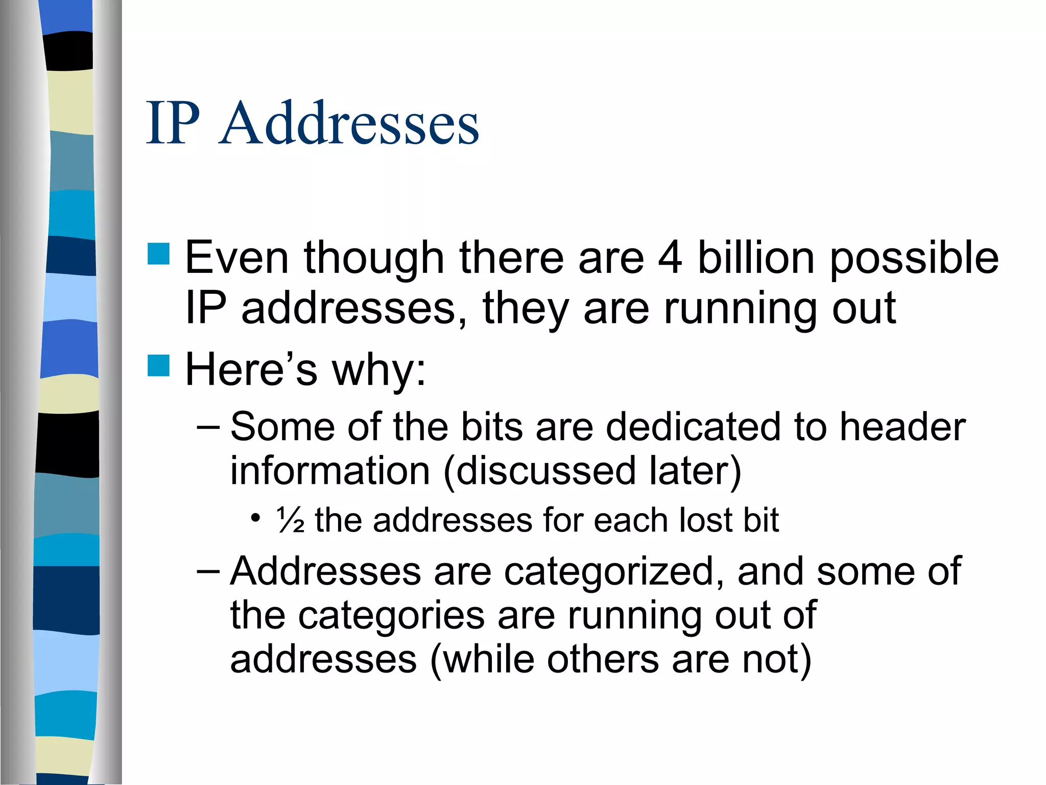 IP Addresses
 Even though there are 4 billion possible
  IP addresses, they are running out
 Here’s why:
    – Some of the bits are dedicated to header
      information (discussed later)
      • ½ the addresses for each lost bit
    – Addresses are categorized, and some of
      the categories are running out of
      addresses (while others are not)
 