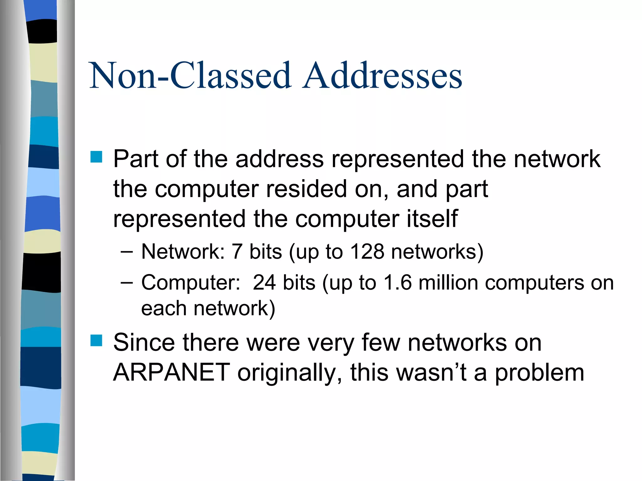 Non-Classed Addresses
   Part of the address represented the network
    the computer resided on, and part
    represented the computer itself
    – Network: 7 bits (up to 128 networks)
    – Computer: 24 bits (up to 1.6 million computers on
      each network)
   Since there were very few networks on
    ARPANET originally, this wasn’t a problem
 