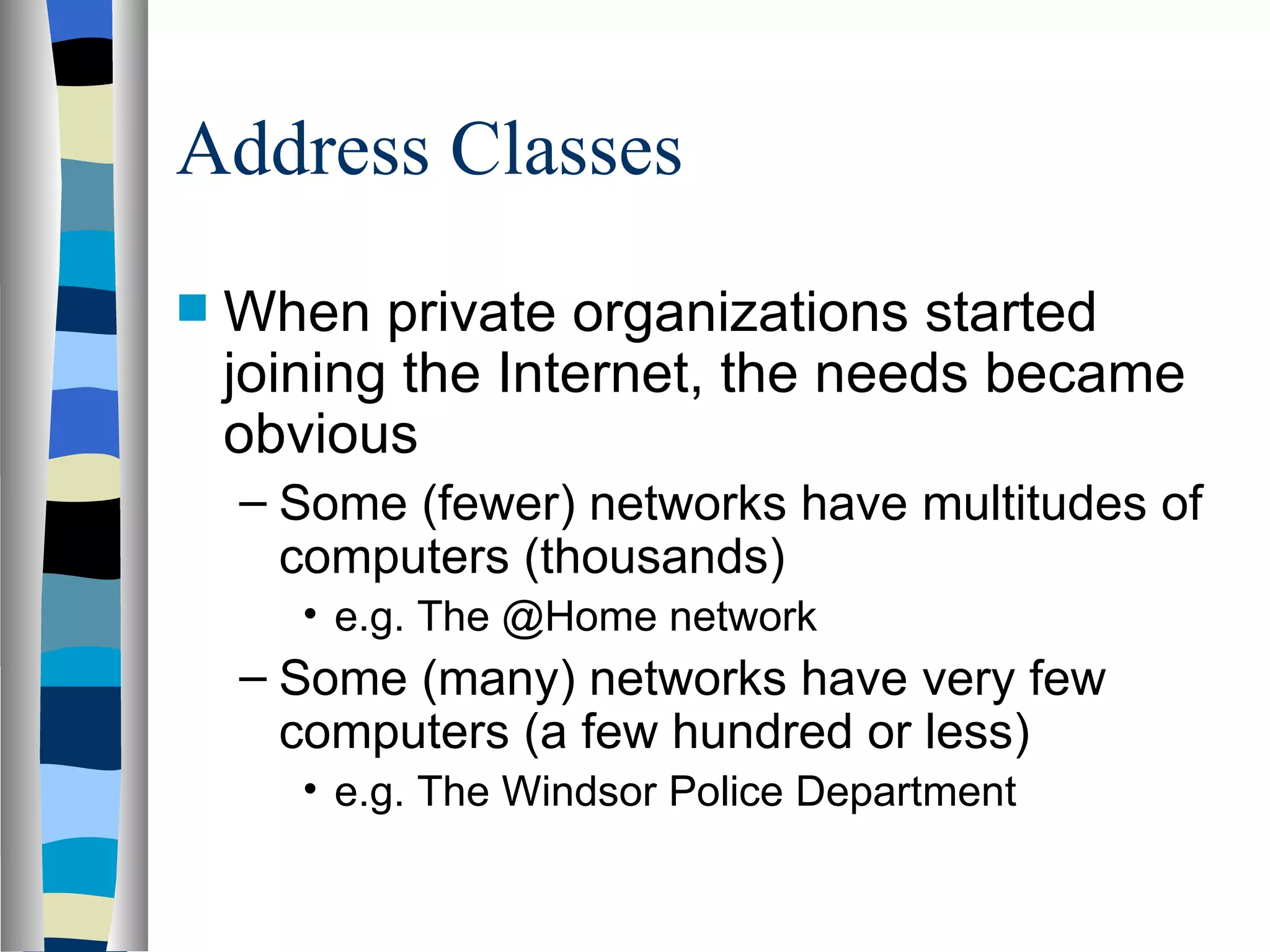 Address Classes
   When private organizations started
    joining the Internet, the needs became
    obvious
    – Some (fewer) networks have multitudes of
      computers (thousands)
       • e.g. The @Home network
    – Some (many) networks have very few
      computers (a few hundred or less)
       • e.g. The Windsor Police Department
 