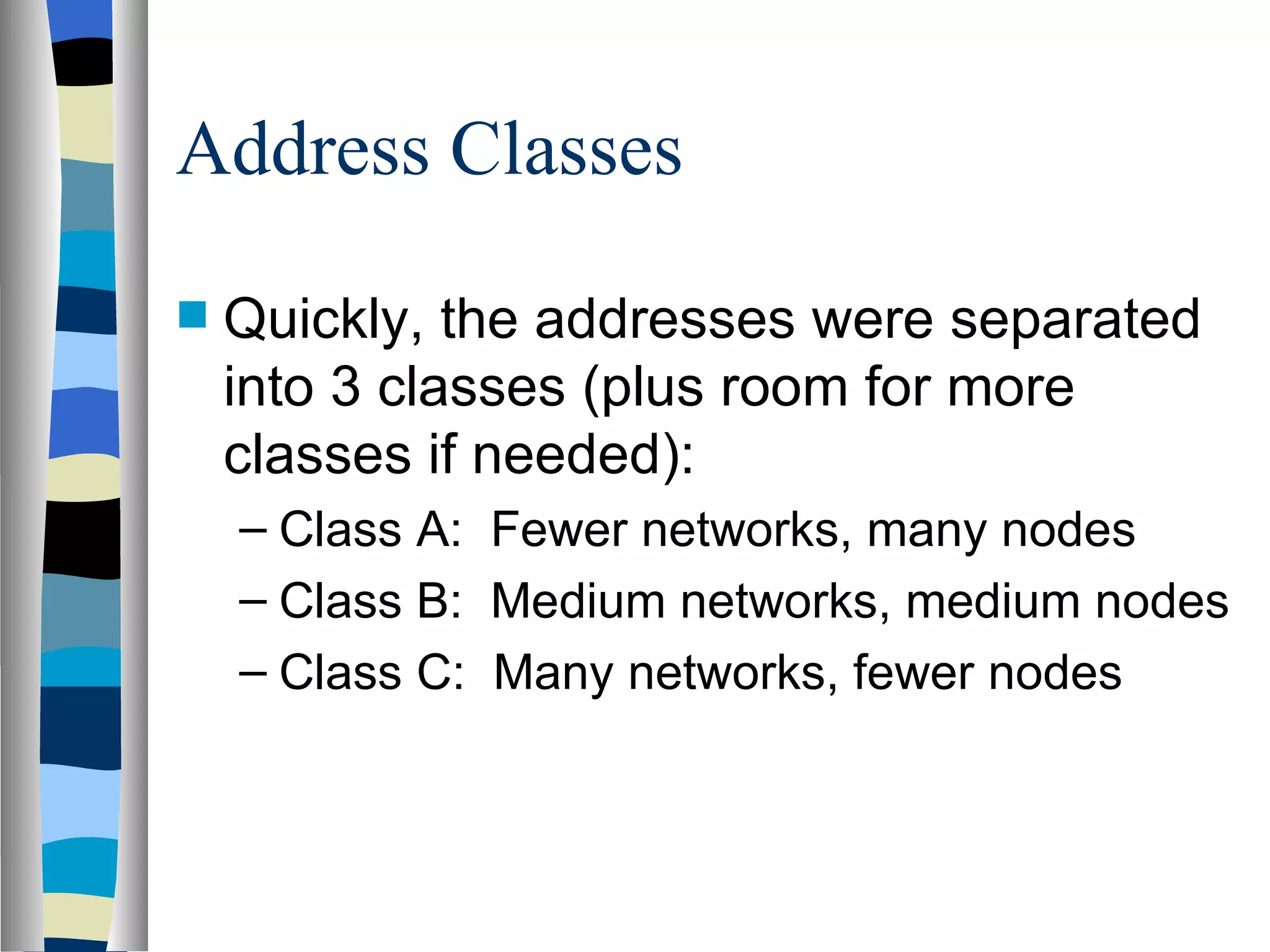 Address Classes

   Quickly, the addresses were separated
    into 3 classes (plus room for more
    classes if needed):
    – Class A: Fewer networks, many nodes
    – Class B: Medium networks, medium nodes
    – Class C: Many networks, fewer nodes
 
