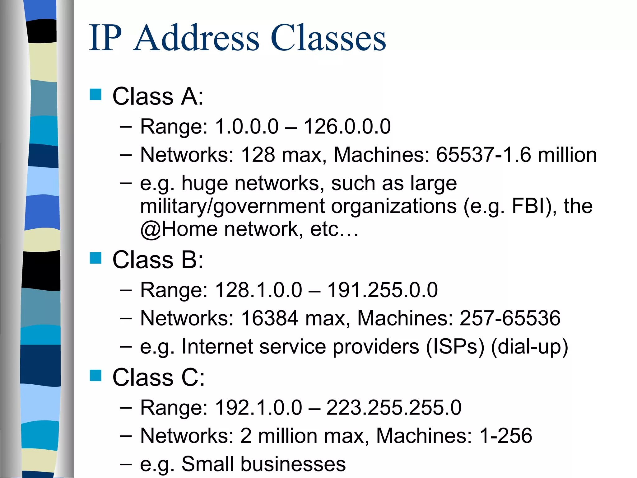 IP Address Classes
   Class A:
    – Range: 1.0.0.0 – 126.0.0.0
    – Networks: 128 max, Machines: 65537-1.6 million
    – e.g. huge networks, such as large
      military/government organizations (e.g. FBI), the
      @Home network, etc…
   Class B:
    – Range: 128.1.0.0 – 191.255.0.0
    – Networks: 16384 max, Machines: 257-65536
    – e.g. Internet service providers (ISPs) (dial-up)
   Class C:
    – Range: 192.1.0.0 – 223.255.255.0
    – Networks: 2 million max, Machines: 1-256
    – e.g. Small businesses
 