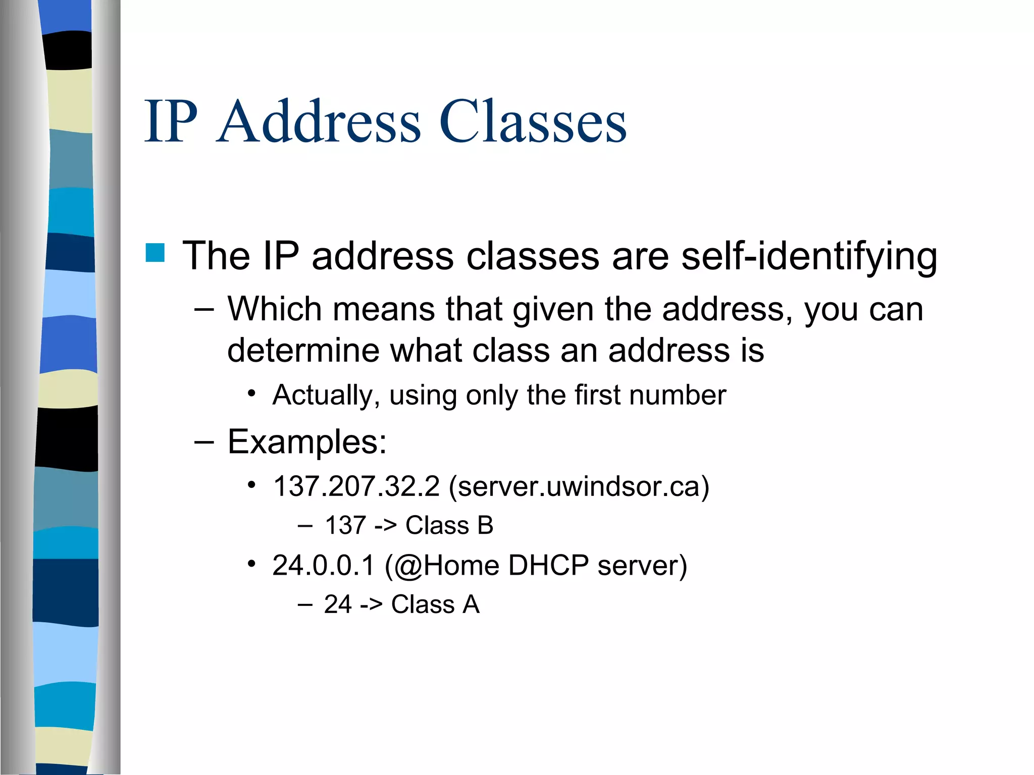 IP Address Classes
   The IP address classes are self-identifying
    – Which means that given the address, you can
      determine what class an address is
       • Actually, using only the first number
    – Examples:
       • 137.207.32.2 (server.uwindsor.ca)
           – 137 -> Class B
       • 24.0.0.1 (@Home DHCP server)
           – 24 -> Class A
 