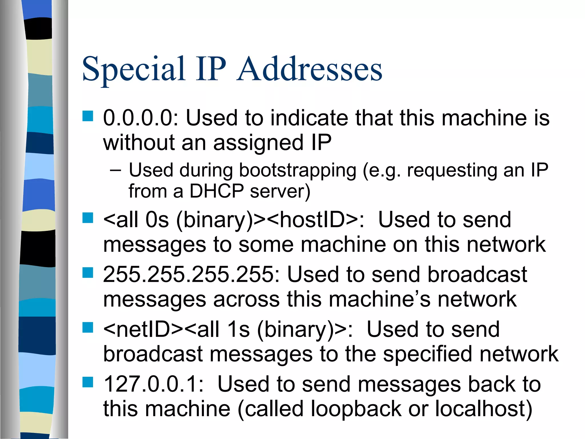 Special IP Addresses
   0.0.0.0: Used to indicate that this machine is
    without an assigned IP
    – Used during bootstrapping (e.g. requesting an IP
      from a DHCP server)
   <all 0s (binary)><hostID>: Used to send
    messages to some machine on this network
   255.255.255.255: Used to send broadcast
    messages across this machine’s network
   <netID><all 1s (binary)>: Used to send
    broadcast messages to the specified network
   127.0.0.1: Used to send messages back to
    this machine (called loopback or localhost)
 