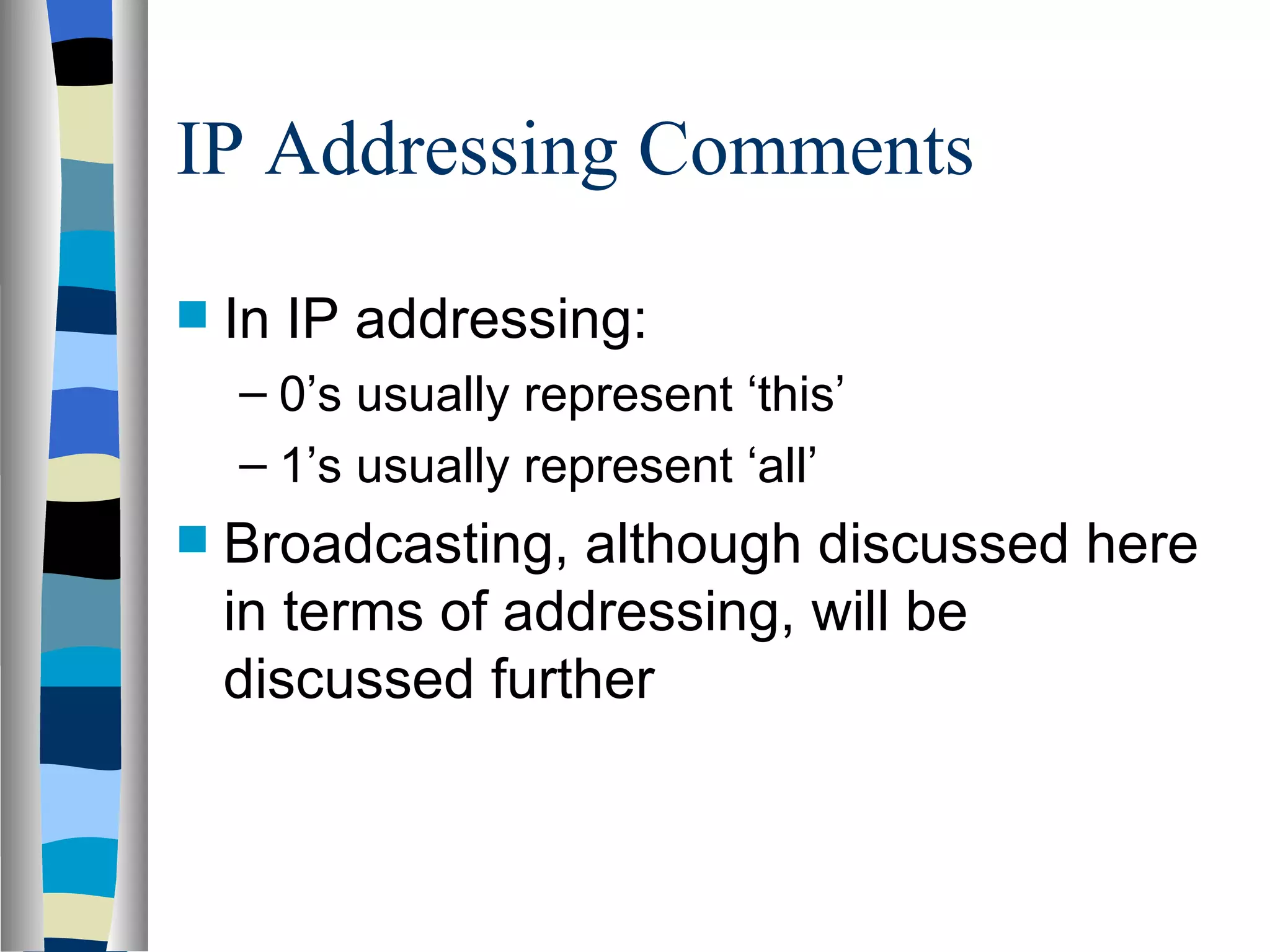 IP Addressing Comments

   In IP addressing:
    – 0’s usually represent ‘this’
    – 1’s usually represent ‘all’
   Broadcasting, although discussed here
    in terms of addressing, will be
    discussed further
 