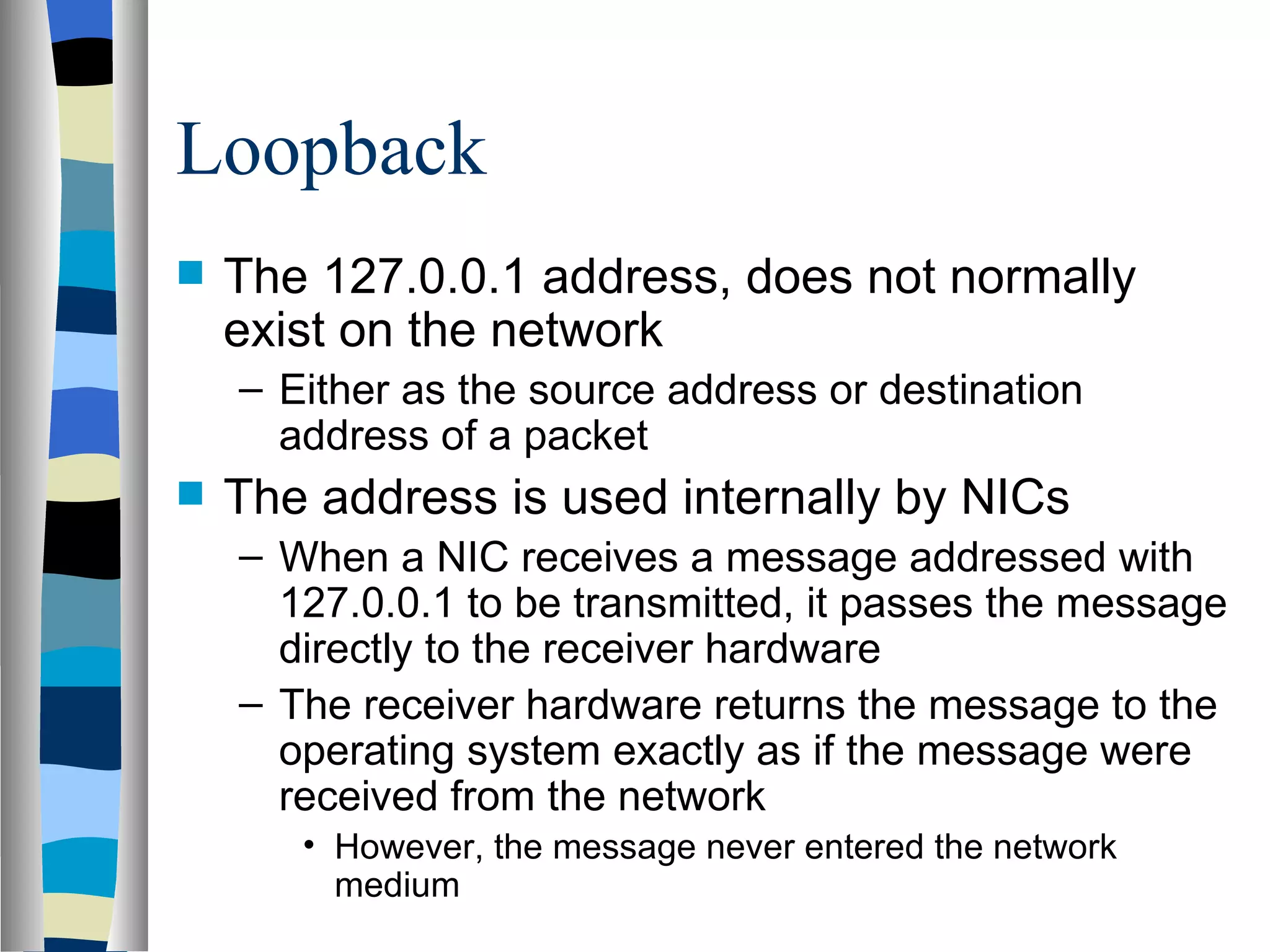Loopback
   The 127.0.0.1 address, does not normally
    exist on the network
    – Either as the source address or destination
      address of a packet
   The address is used internally by NICs
    – When a NIC receives a message addressed with
      127.0.0.1 to be transmitted, it passes the message
      directly to the receiver hardware
    – The receiver hardware returns the message to the
      operating system exactly as if the message were
      received from the network
       • However, the message never entered the network
         medium
 