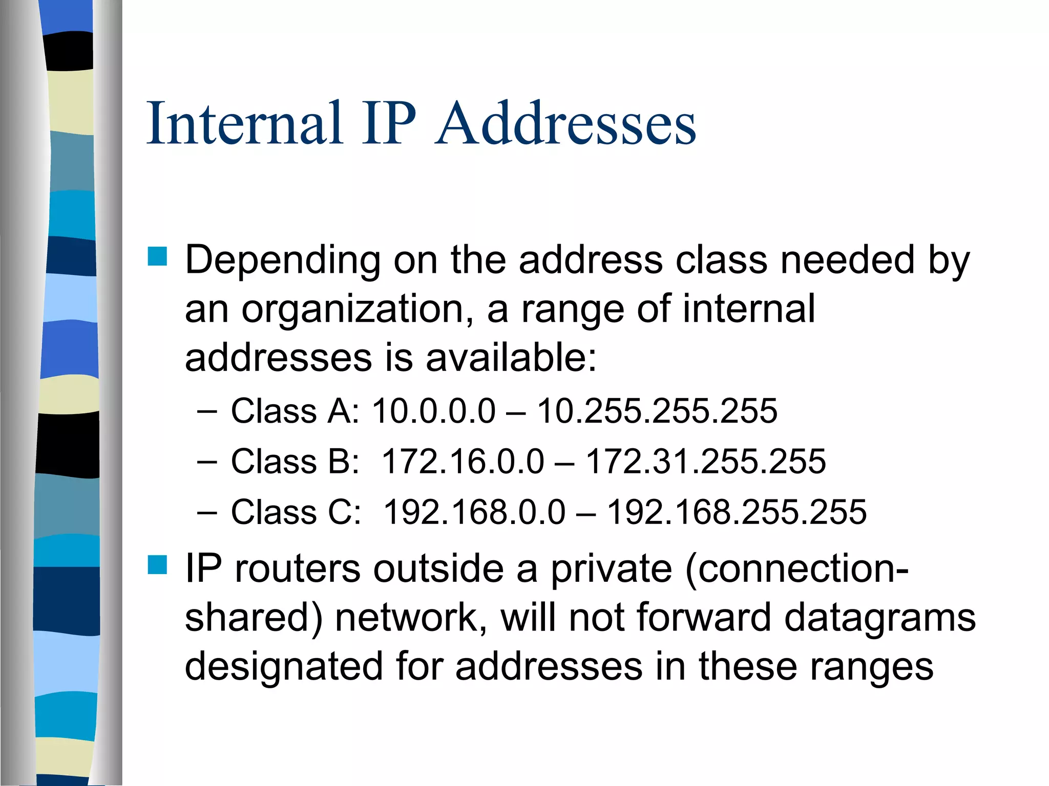 Internal IP Addresses
   Depending on the address class needed by
    an organization, a range of internal
    addresses is available:
    – Class A: 10.0.0.0 – 10.255.255.255
    – Class B: 172.16.0.0 – 172.31.255.255
    – Class C: 192.168.0.0 – 192.168.255.255
   IP routers outside a private (connection-
    shared) network, will not forward datagrams
    designated for addresses in these ranges
 