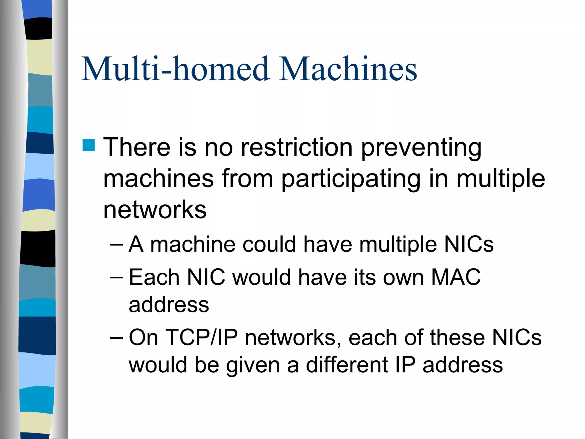 Multi-homed Machines

   There is no restriction preventing
    machines from participating in multiple
    networks
    – A machine could have multiple NICs
    – Each NIC would have its own MAC
      address
    – On TCP/IP networks, each of these NICs
      would be given a different IP address
 