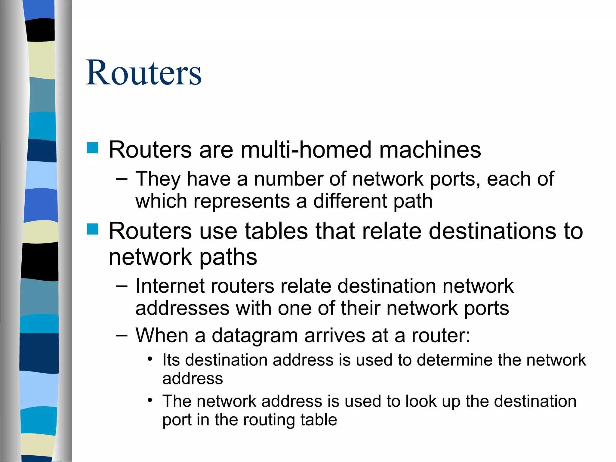 Routers
   Routers are multi-homed machines
    – They have a number of network ports, each of
      which represents a different path
   Routers use tables that relate destinations to
    network paths
    – Internet routers relate destination network
      addresses with one of their network ports
    – When a datagram arrives at a router:
       • Its destination address is used to determine the network
         address
       • The network address is used to look up the destination
         port in the routing table
 