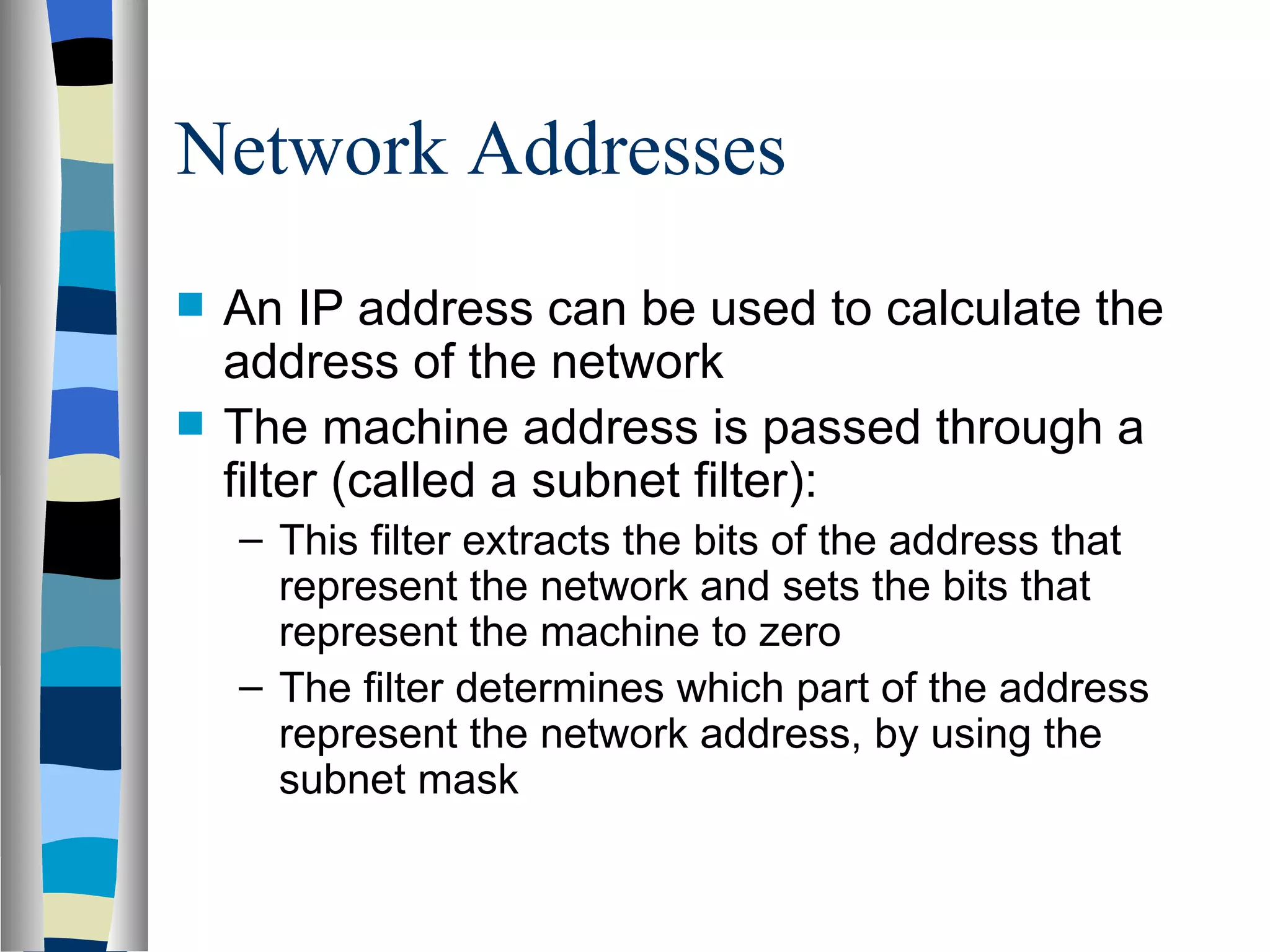 Network Addresses
   An IP address can be used to calculate the
    address of the network
   The machine address is passed through a
    filter (called a subnet filter):
    – This filter extracts the bits of the address that
      represent the network and sets the bits that
      represent the machine to zero
    – The filter determines which part of the address
      represent the network address, by using the
      subnet mask
 