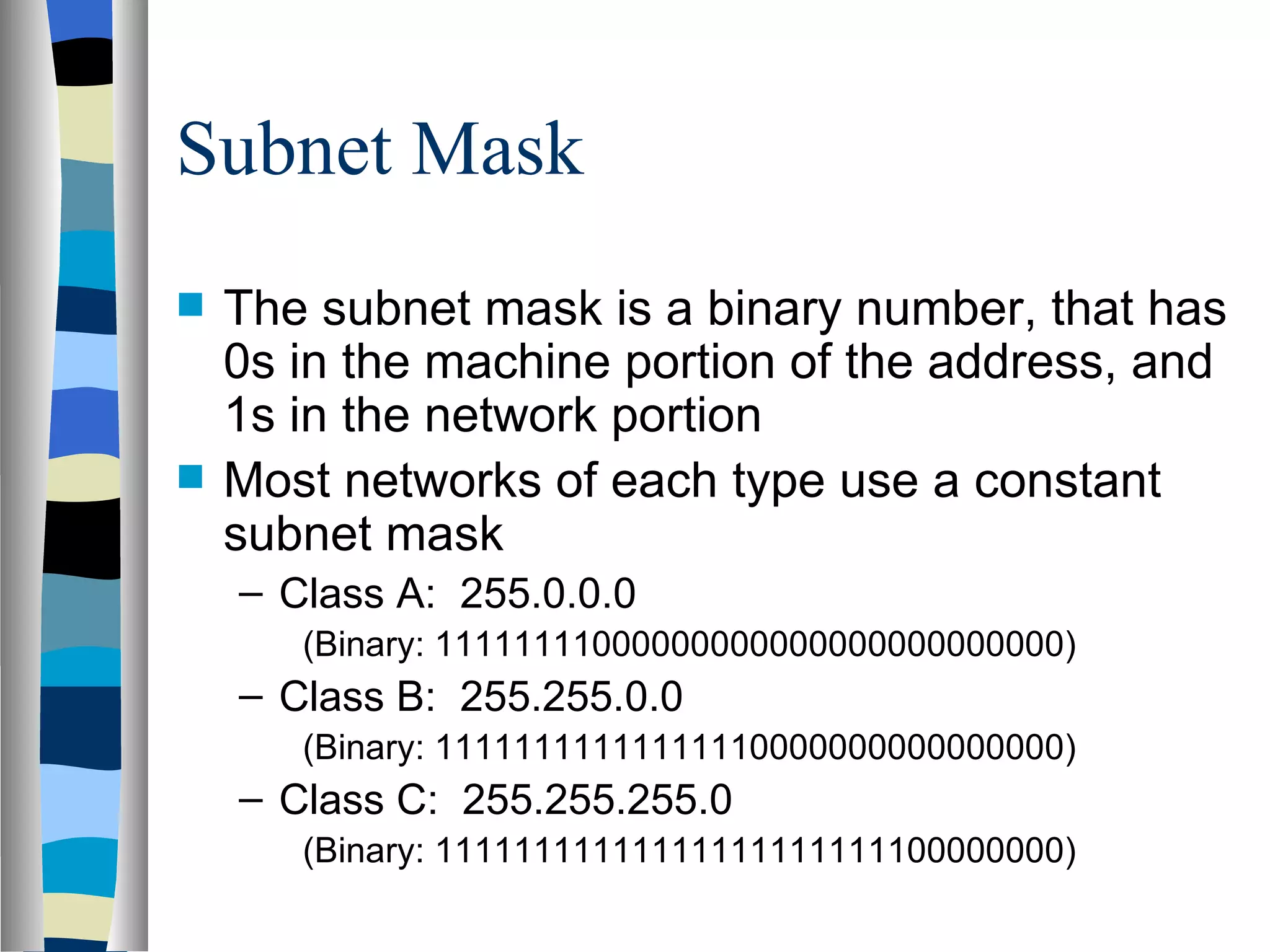 Subnet Mask
   The subnet mask is a binary number, that has
    0s in the machine portion of the address, and
    1s in the network portion
   Most networks of each type use a constant
    subnet mask
    – Class A: 255.0.0.0
       (Binary: 11111111000000000000000000000000)
    – Class B: 255.255.0.0
       (Binary: 11111111111111110000000000000000)
    – Class C: 255.255.255.0
       (Binary: 11111111111111111111111100000000)
 