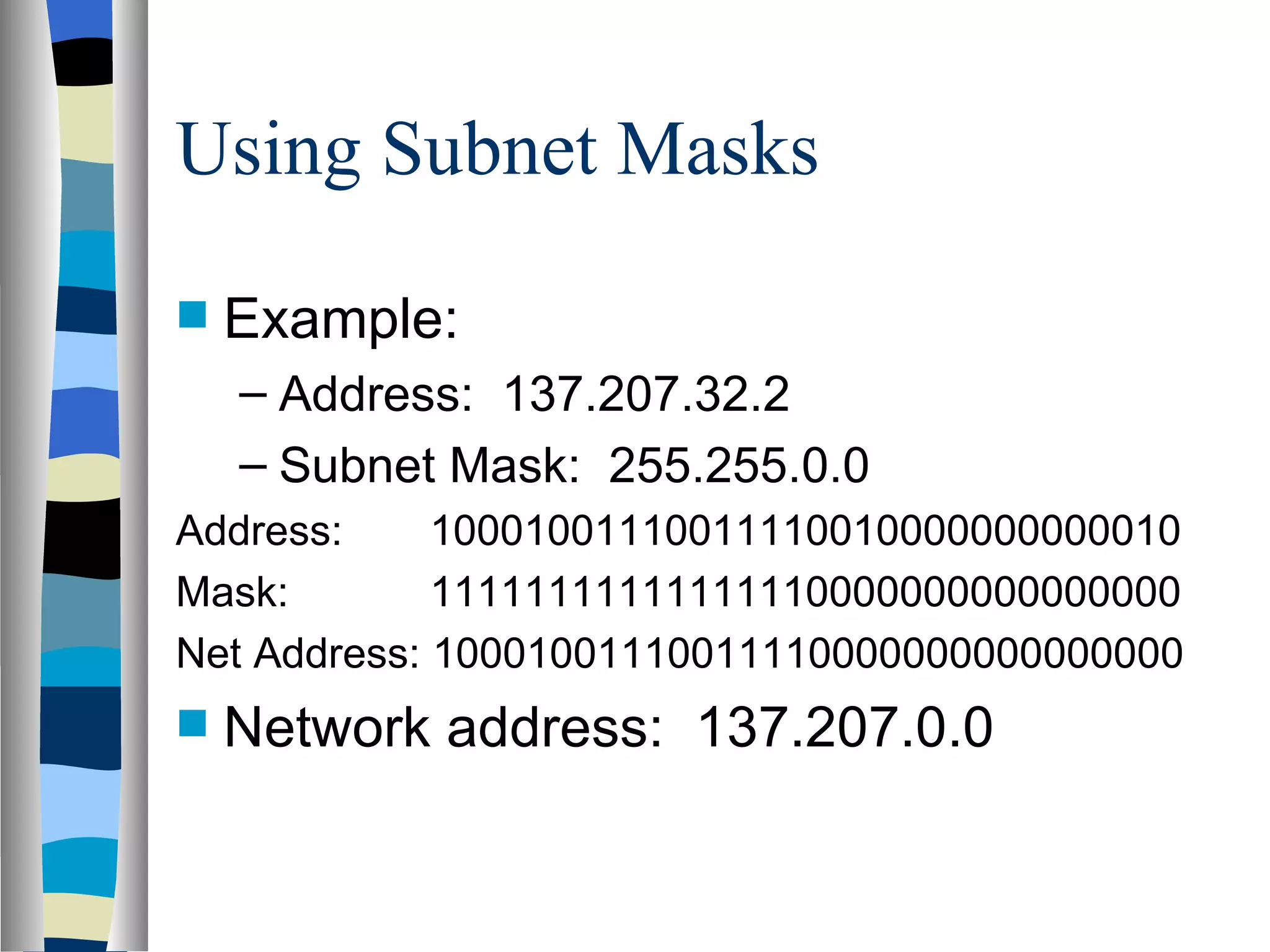 Using Subnet Masks

   Example:
    – Address: 137.207.32.2
    – Subnet Mask: 255.255.0.0
Address:     10001001110011110010000000000010
Mask:        11111111111111110000000000000000
Net Address: 10001001110011110000000000000000
   Network address: 137.207.0.0
 