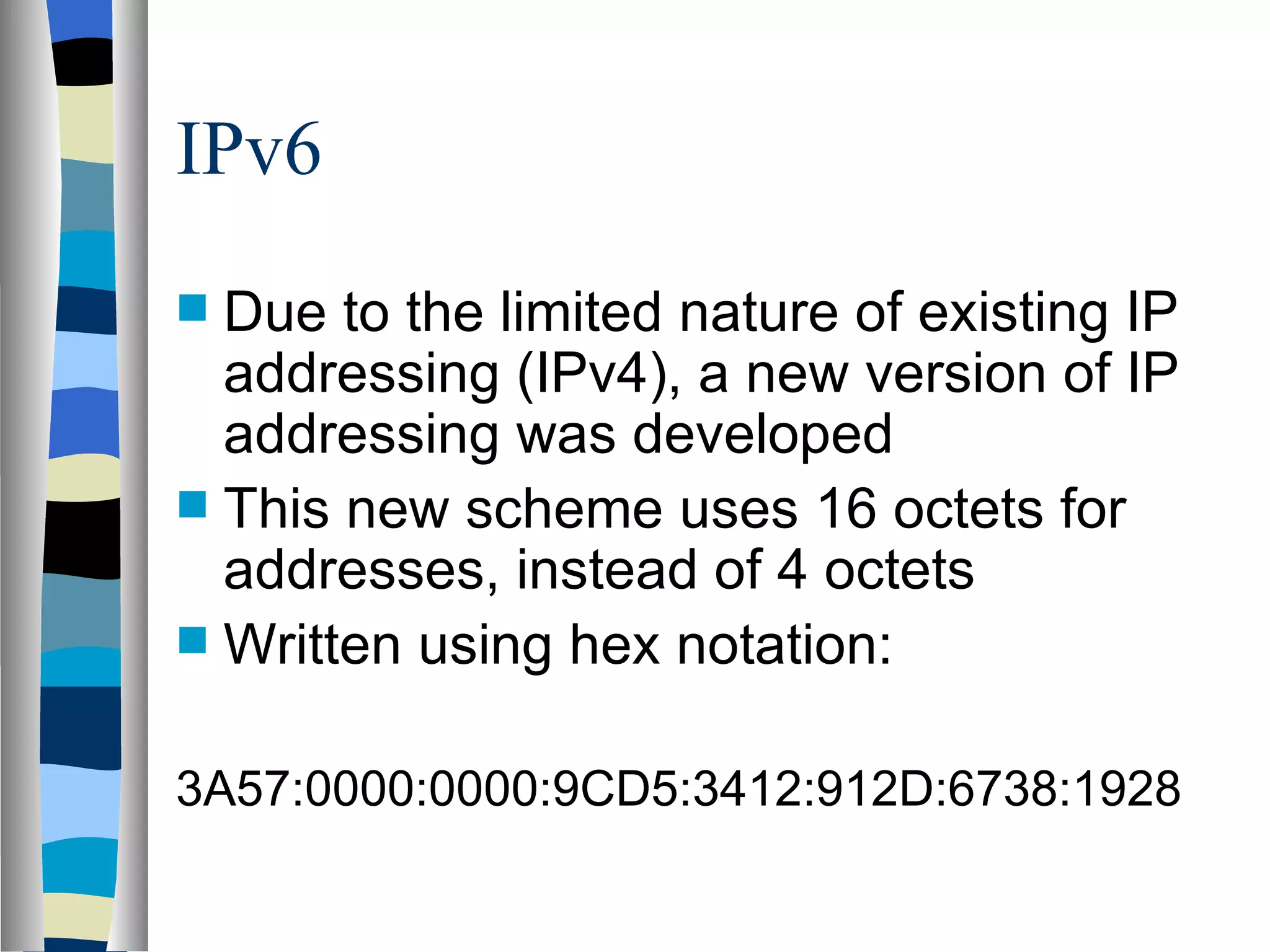IPv6
 Due to the limited nature of existing IP
  addressing (IPv4), a new version of IP
  addressing was developed
 This new scheme uses 16 octets for
  addresses, instead of 4 octets
 Written using hex notation:


3A57:0000:0000:9CD5:3412:912D:6738:1928
 