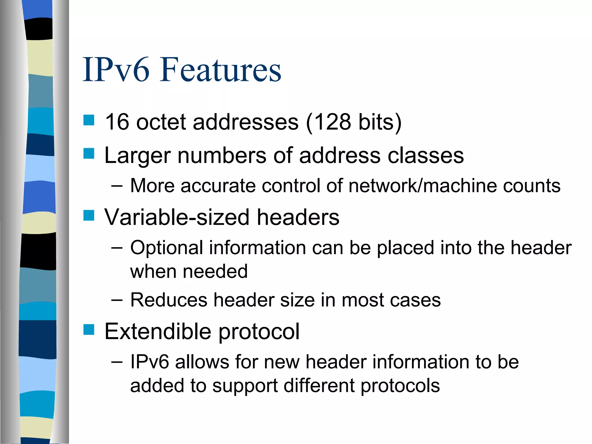 IPv6 Features
   16 octet addresses (128 bits)
   Larger numbers of address classes
    – More accurate control of network/machine counts
   Variable-sized headers
    – Optional information can be placed into the header
      when needed
    – Reduces header size in most cases
   Extendible protocol
    – IPv6 allows for new header information to be
      added to support different protocols
 