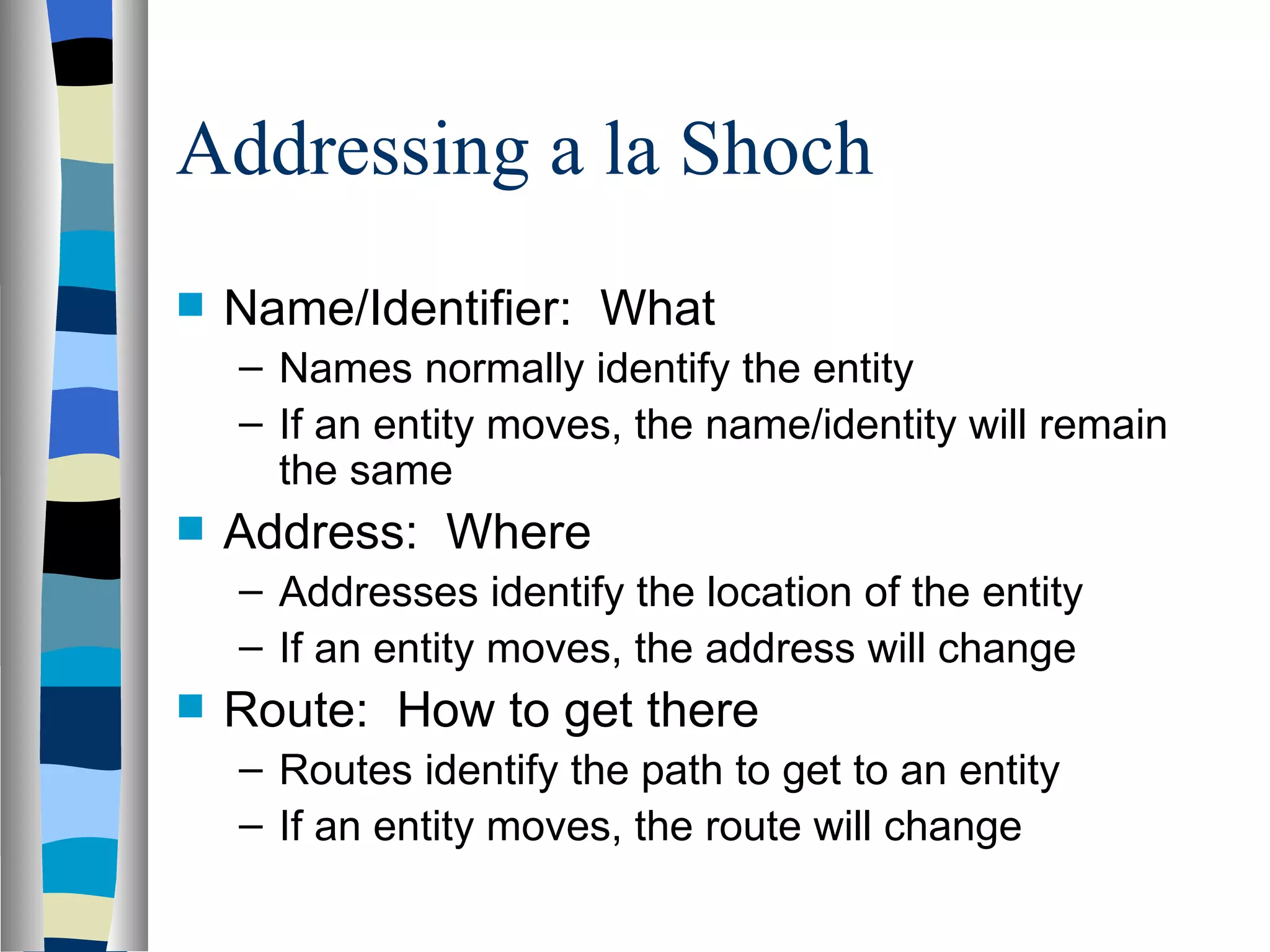 Addressing a la Shoch
   Name/Identifier: What
    – Names normally identify the entity
    – If an entity moves, the name/identity will remain
      the same
   Address: Where
    – Addresses identify the location of the entity
    – If an entity moves, the address will change
   Route: How to get there
    – Routes identify the path to get to an entity
    – If an entity moves, the route will change
 