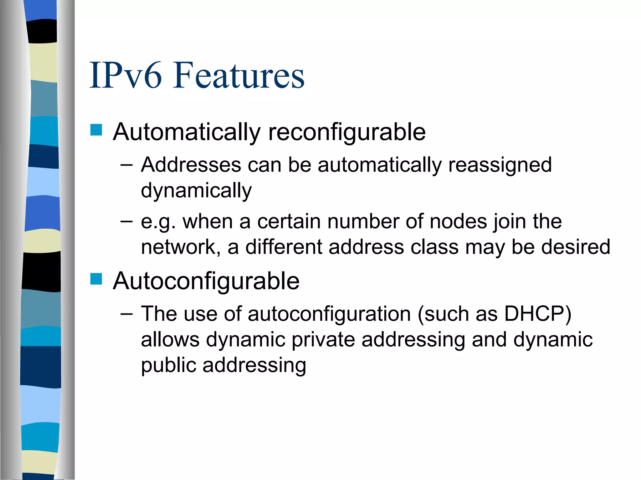 IPv6 Features
   Automatically reconfigurable
    – Addresses can be automatically reassigned
      dynamically
    – e.g. when a certain number of nodes join the
      network, a different address class may be desired
   Autoconfigurable
    – The use of autoconfiguration (such as DHCP)
      allows dynamic private addressing and dynamic
      public addressing
 