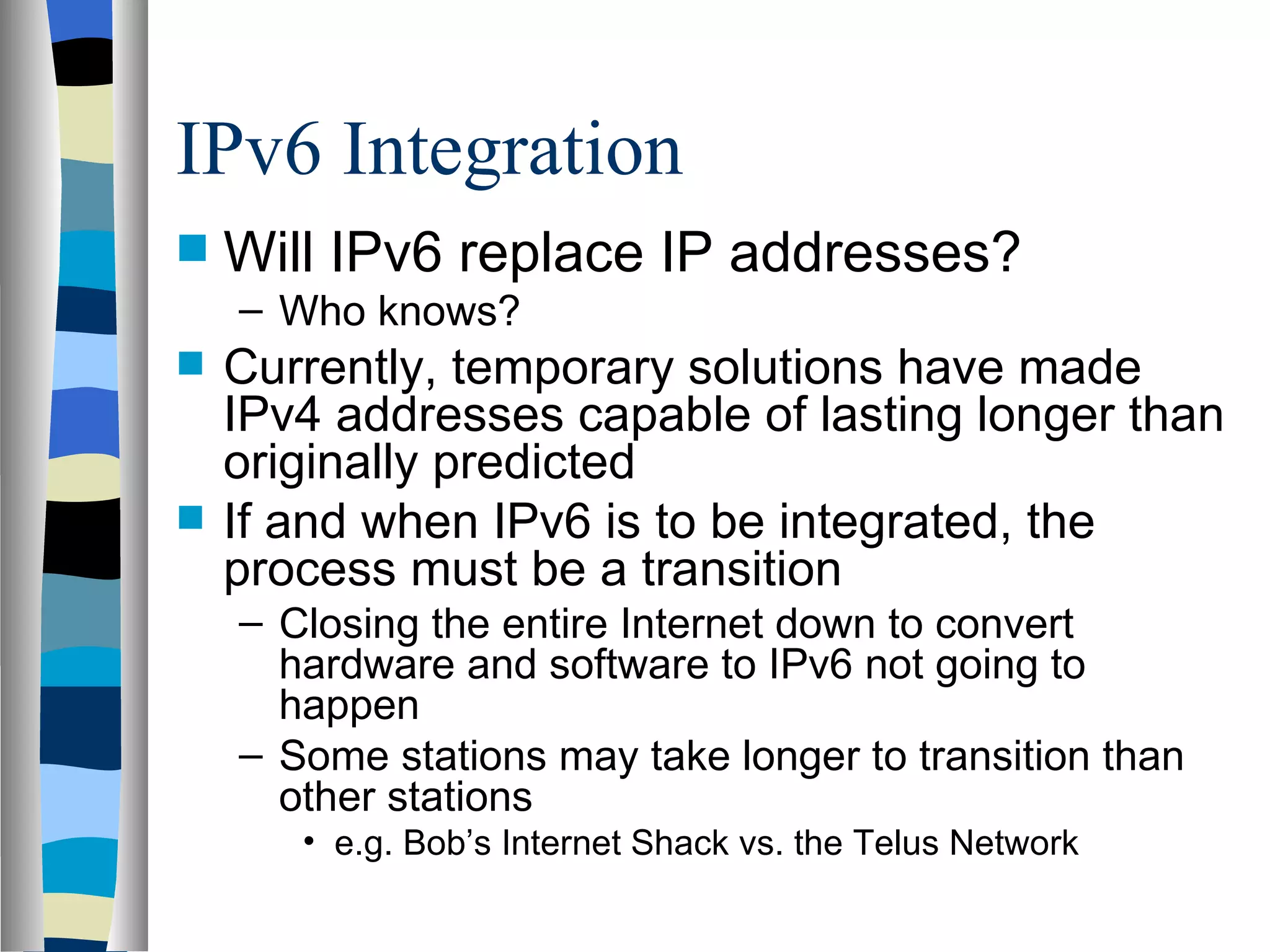 IPv6 Integration
   Will IPv6 replace IP addresses?
    – Who knows?
   Currently, temporary solutions have made
    IPv4 addresses capable of lasting longer than
    originally predicted
   If and when IPv6 is to be integrated, the
    process must be a transition
    – Closing the entire Internet down to convert
      hardware and software to IPv6 not going to
      happen
    – Some stations may take longer to transition than
      other stations
       • e.g. Bob’s Internet Shack vs. the Telus Network
 