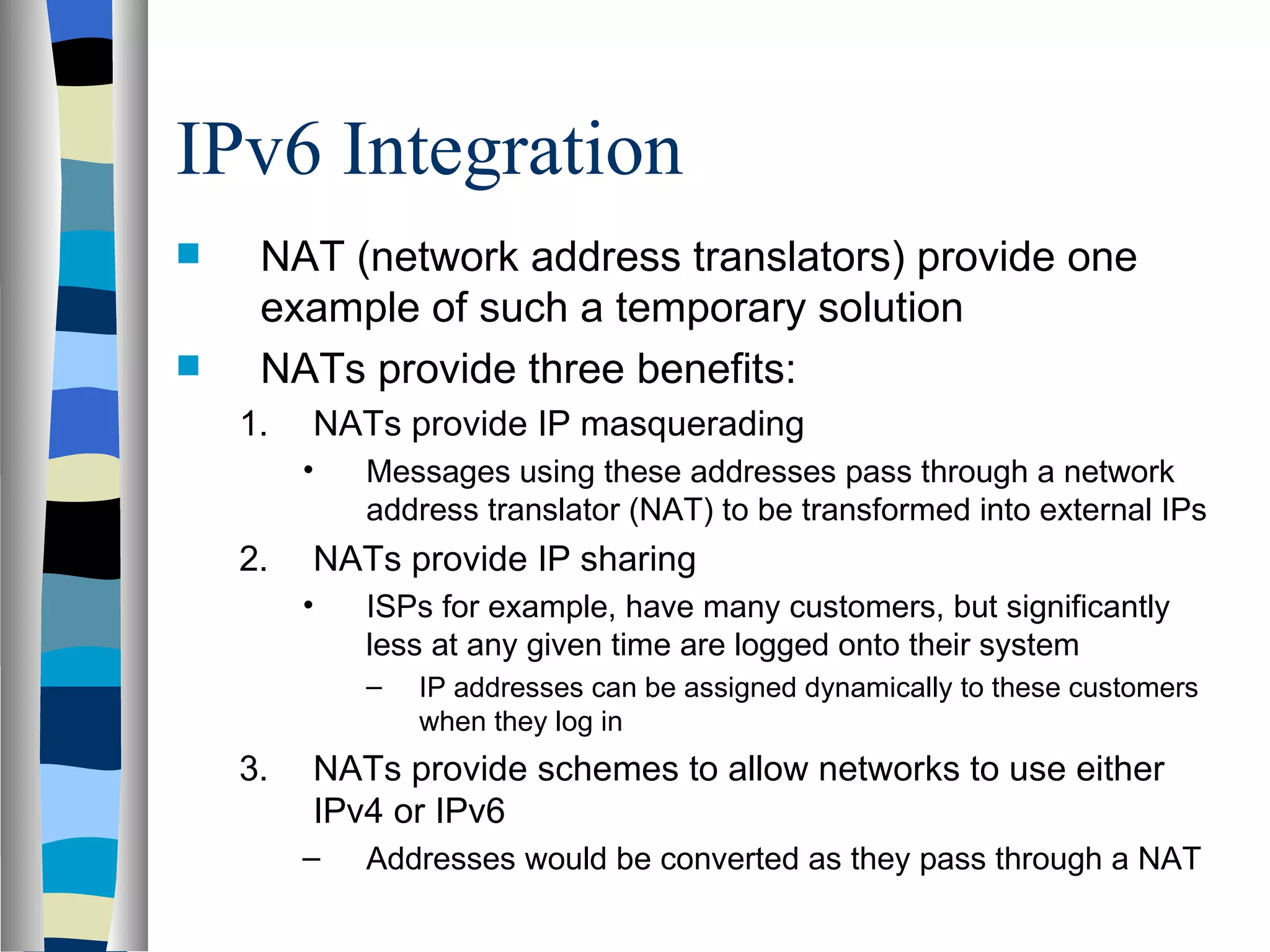 IPv6 Integration
    NAT (network address translators) provide one
     example of such a temporary solution
    NATs provide three benefits:
    1.   NATs provide IP masquerading
         •   Messages using these addresses pass through a network
             address translator (NAT) to be transformed into external IPs
    2.   NATs provide IP sharing
         •   ISPs for example, have many customers, but significantly
             less at any given time are logged onto their system
             –   IP addresses can be assigned dynamically to these customers
                 when they log in
    3.   NATs provide schemes to allow networks to use either
         IPv4 or IPv6
         –   Addresses would be converted as they pass through a NAT
 